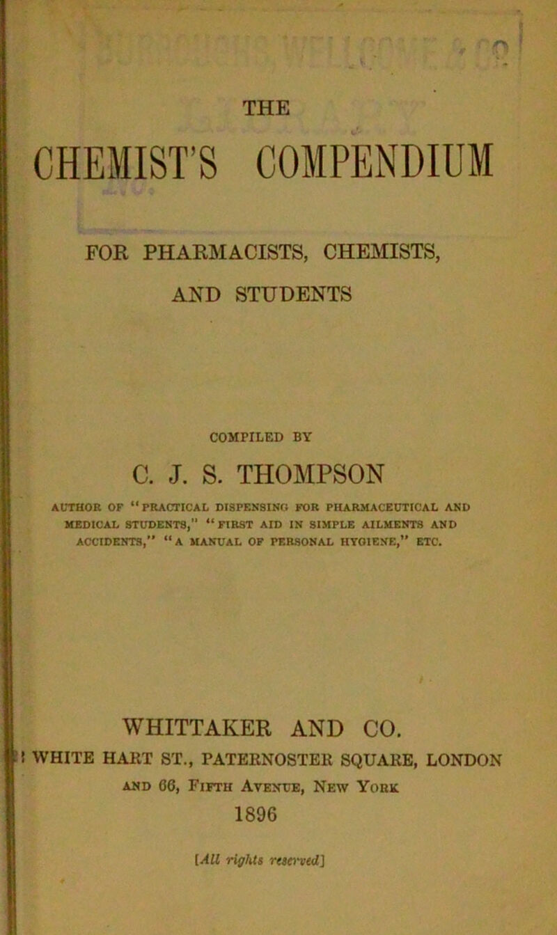 CHEMIST’S COMPENDIUM FOR PHARMACISTS, CHEMISTS, AND STUDENTS COMPILED BY C. J. S. THOMPSON AUTHOR OF “PRACTICAL DISPENSING FOR PHARMACEUTICAL AND MEDICAL STUDENTS,” “FIRST AID IN SIMPLE AILMENTS AND ACCIDENTS, “A MANUAL OF PERSONAL HYGIENE,” ETC. WHITTAKER AND CO. ! WHITE HART ST., PATERNOSTER SQUARE, LONDON and 06, Fifth Avenue, New York 1896 [All rights rtscrved]