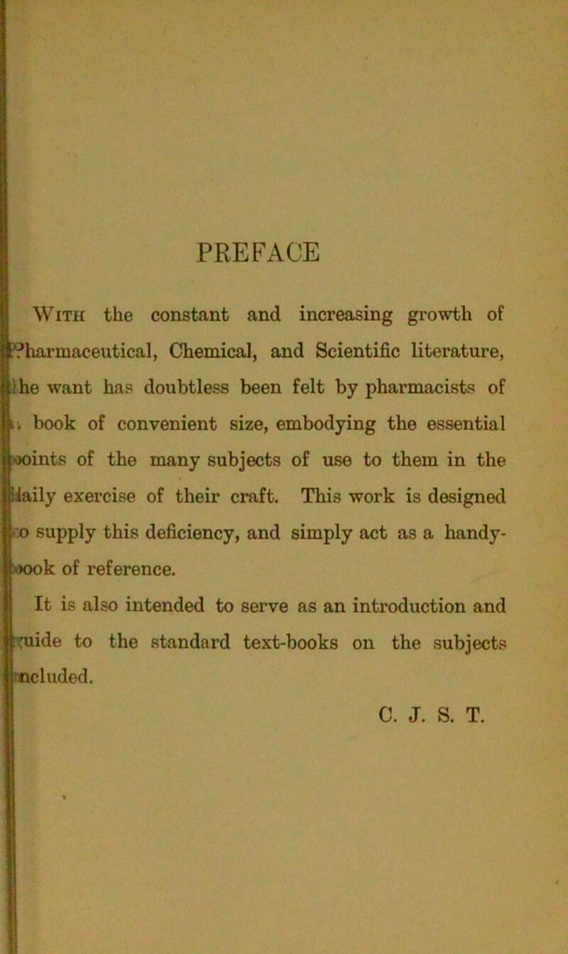 PREFACE With the constant and increasing growth of Pharmaceutical, Chemical, and Scientific literature, .'he want has doubtless been felt by pharmacists of book of convenient size, embodying the essential ooints of the many subjects of use to them in the daily exercise of their craft. This work is designed • o supply this deficiency, and simply act as a handy- oook of reference. It is also intended to serve as an introduction and ^ide to the standard text-books on the subjects ncluded. C. J. S. T.