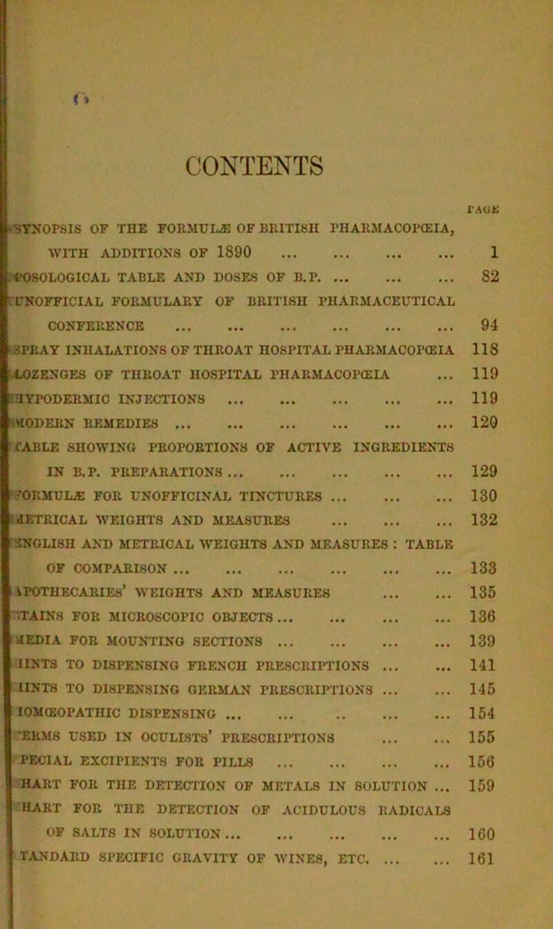 CONTENTS (SYNOPSIS OF THE FORMULAE OF BRITISH PHARMACOPOEIA, WITH ADDITIONS OF 1890 ; NOSOLOGICAL TABLE AND DOSES OF B.P UNOFFICIAL FORMULARY OF BRITISH PHARMACEUTICAL CONFERENCE SPRAY INHALATIONS OF THROAT HOSPITAL PHARMACOPOEIA LLOZENGES OF THROAT HOSPITAL PHARMACOPOEIA E'HYPODERMIO INJECTIONS MODERN REMEDIES CABLE SHOWING PROPORTIONS OF ACTIVE INGREDIENTS IN B.P. PREPARATIONS ?ORMULjE FOR UNOFFICINAL TINCTURES ^METRICAL WEIGHTS AND MEASURES ENGLISH AND METRICAL WEIGHTS AND MEASURES : TABLE OF COMPARISON l APOTHECARIES’ WEIGHTS AND MEASURES TAINS FOR MICROSCOPIC OBJECTS MEDIA FOR MOUNTING SECTIONS IINTS TO DISPENSING FRENCH PRESCRIPTIONS TINTS TO DISPENSING GERMAN PRESCRIPTIONS IOMCEOPATHIC DISPENSING T5RM8 USED IN OCULISTS’ PRESCRIPTIONS PECIAL EXCIPIENTS FOR PILLS HART FOR THE DETECTION OF METALS IN SOLUTION ... HART FOR IDE DETECTION OF ACIDULOUS RADICALS OF SALTS IN SOLUTION TANDARD SPECIFIC GRAVITY OF WINES, ETC TAUti 1 82 94 118 119 119 120 129 130 132 133 135 136 139 141 145 154 155 156 159 160 161