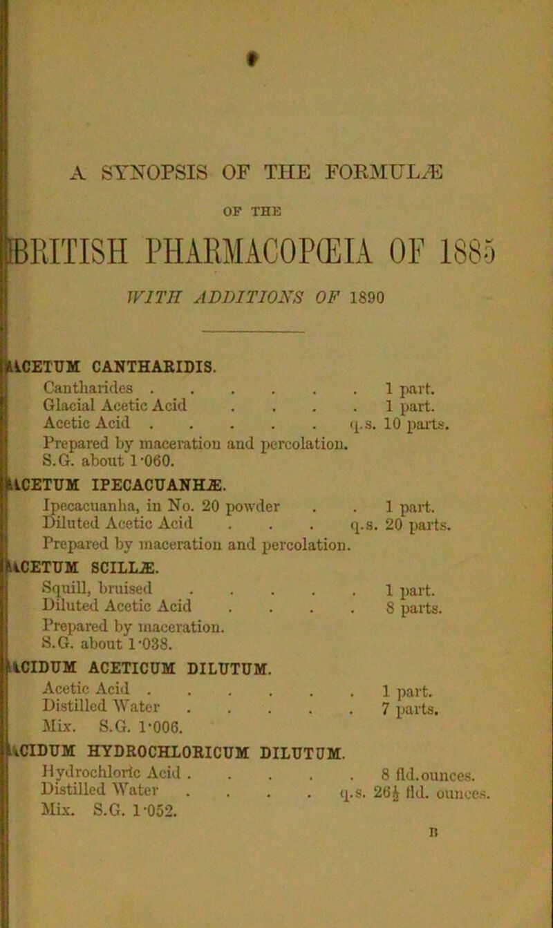 A SYNOPSIS OF THE FORMULAE OF THE BRITISH PHARMACOPOEIA OF 1885 WITH ADDITIONS OF 1890 jlkCETUM CANTHARIDIS. Cantharides 1 part. Glacial Acetic Acid .... 1 part. Acetic Acid q.s. 10 parts. Prepared by maceration and percolation. S.G. about 1 -060. ItkCETUM ipecacuanha:. Ipecacuanha, in No. 20 powder . . 1 part. Diluted Acetic Acid . . . q.s. 20 parts. Prepared by maceration and percolation. MCETUM SCILLiE. SquiU, bruised 1 part. Diluted Acetic Acid .... 8 parts. Prepared by maceration. S.G. about l-038. ilCIDUM ACETICUM DILUTUM. Acetic Acid 1 part. Distilled Water 7 parts. Mix. S.G. 1-006. ItCIDUM HYDROCHLORICUM DILUTUM. Hydrochloric Acid 8 fid. ounces. Distilled Water . . . . q.s. 26 A Hd. ounces. Mix. S.G. 1-052. n