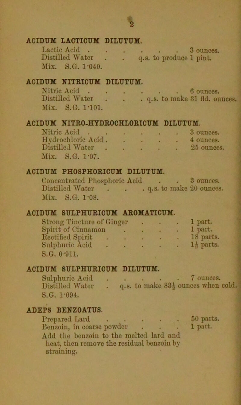 ACIDUM LACTICUM DILUTUM. Lactic Acid ...... 3 ounces. Distilled Water . . q.s. to produce 1 pint. Mix. S.G. 1-040. ACIDUM NITRICUM DILUTUM. Nitric Acid ...... 6 ounces. Distilled Water . . . q.s. to make 31 tld. ounces. Mix. S.G. 1101. ACIDUM NITRO-HYDROCHLORICUM DILUTUM. Nitric Acid 3 ounces. Hydrochloric Acid..... 4 ounces. Distilled Water ..... 25 ounces, Mix. S.G. 1-07. ACIDUM PHOSPHORICUM DILUTUM. Concentrated Phosphoric Acid Distilled Water Mix. S.G. 1-08. 3 ounces, q.s. to make 20 ounces. ACIDUM SULPHURICUM AROMATICUM. Strong Tincture of Ginger ... 1 part. Spirit of Cinnamon .... 1 part. Rectified Spirit . . . . .18 parts. Sulphuric Acid 1A parts. S.G. 0-911. ACIDUM SULPHURICUM DILUTUM. Sulphuric Acid 7 ounces. Distilled Water . q.s. to make 83£ ounces when cold. S.G. 1-094. ADEPS BENZ0ATUS. Prepared Lard 50 parts. Benzoin, in coarse powder ... 1 part. Add the benzoin to the melted lard and heat, then remove the residual benzoin by straining.