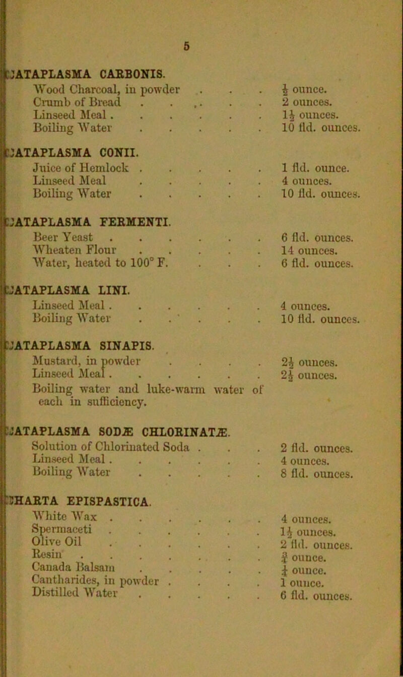 JATAPLASMA CARBONIS. AVood Charcoal, in powder Crumb of Bread Linseed Meal. Boiling AVater '1ATAPLASMA CONII. Juice of Hemlock . Linseed Meal Boiling Water A ounce. 2 ounces. 1A ounces. 10 ild. ounces. 1 ild. ounce. 4 ounces. 10 lid. ounces. tJATAPLASMA FERMENTI. Beer Yeast Wheaten Flour AVater, heated to 100° F. lJATAPLASMA LINI. Linseed Meal. Boiling AATater UATAPLASMA SINAPIS. Mustard, in powder Linseed Meal. Boiling wTater and luke-warm water of each in sufficiency. 6 lid. ounces. 14 ounces. 6 lid. ounces. 4 ounces. 10 lid. ounces. 2A ounces. 2 A ounces. .JATAPLASMA SODE CHLORINATE. Solution of Chlorinated Soda . Linseed Meal Boiling AVater . . . . lIHARTA EPISPASTICA. White Wax . Spermaceti Olive Oil Resin Canada Balsam Cantharides, in powder Distilled AVater 2 lid. ounces. 4 ounces. 8 lid. ounces. 4 ounces. 1A ounces. 2 lid. ounces. $ ounce. | ounce. 1 ounce. 6 lid. ounces.