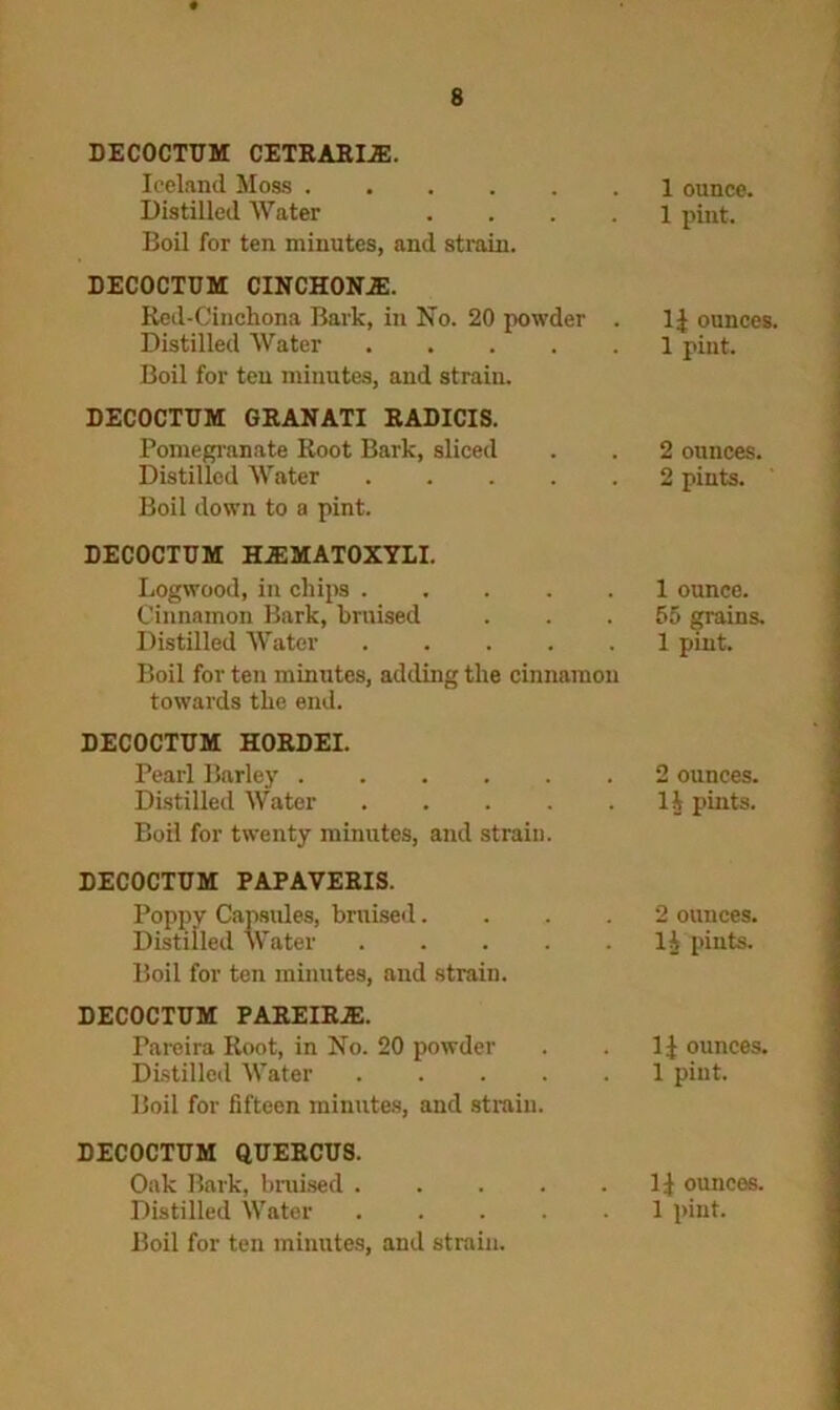 DECOCTUM CETRARI.E. Iceland Moss 1 ounce. Distilled Water .... 1 pint. Boil for ten minutes, and strain. DECOCTUM CINCHONJE. Red-Cinchona Bark, in No. 20 powder . l.{ ounces. Distilled Water 1 pint. Boil for ten minutes, and strain. DECOCTUM GRANATI RADICIS. Pomegranate Root Bark, sliced . . 2 ounces. Distilled Water 2 pints. Boil down to a pint. DECOCTUM H.EMATOXYLI. Logwood, in chips 1 ounce. Cinnamon Bark, bruised ... 55 grains. Distilled Water 1 pint. Boil for ten minutes, adding the cinnamon towards the end. DECOCTUM HORDEI. Pearl Barley ..... Distilled Water .... Boil for twenty minutes, and strain. . 2 ounces. . 1J pints. DECOCTUM PAPAVERIS. Poppy Capsules, bruised. Distilled Water .... Boil for ten minutes, and strain. 2 ounces. 1^ pints. DECOCTUM PAREIRJE. Pareira Root, in No. 20 powder Distilled Water .... Boil for fifteen minutes, and strain. 11 ounces. 1 pint. DECOCTUM QUERCUS. Oak Bark, braised .... Distilled Water .... . 11 ounces. 1 pint. Boil for ten minutes, and strain.