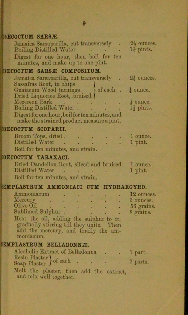 IJECOCTUM SARSJE. Jamaica Sarsaparilla, cut transversely Boiling Distilled Water .... Digest for one hour, then boil for ten minutes, and make up to one pint. JECOCIUM SARSA COMPOSITUM. Jamaica Sarsaparilla, cut transversely Sassafras Root, in chips 1 Guaiacum Wood turnings > of each . J Dried Liquorice Root, bruised ) Mezereon Bark Boiling Distilled Water .... Digest for one hour, boil for ten minutes, an d make the strained product measure a pint. tlECOCTUM SCOPARII. Broom Tops, dried Distilled Water Boil for ten minutes, and strain. )ECOCTUM TAR AX ACI. 2i ounces, li pints. 21 ounces. | ounce. I ounce. II pints. 1 ounce. 1 pint. Dried Dandelion Root, sliced and bmised 1 ounce, Distilled Water 1 pint. Boil for ten minutes, and strain. :2MPLASTRTJM AMMONIACI CUM HYDRARGYRO. Ammoniacum Mercury Olive Oil Sublimed Sulphur Heat the oil, adding the sulphur to it, gradually stirring till they unite. Then add the mercury, and finally the am- moniacum. 12 ounces. 3 ounces. 56 grains. 8 grains. tSMPLASTRUM BELLADONNA. Alcoholic Extract of Belladonna Resin Plaster) r , Melt the plaster, then add the extract, and mix well together. 1 part.