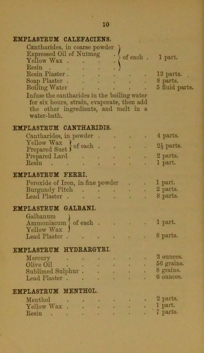 EMPLASTRUM CALEFACIENS. Cantliarides, in coarse powder SGrw«xil0'Nu,m'g :[<*«*■ Resin . . . . . ) Resin Plaster Soap Plaster Boiling Water Infuse the cantliarides in the boiling water for sbc hours, strain, evaporate, then add the other ingredients, and melt in a water-bath. 1 part. 13 parts. , 8 parts. 5 fluid parts. EMPLASTRTJM CANTHARIDIS. Cantharides, in powder .... Yellow Wax > f , Prepared Suet i 0 Prepared Lard Resin 4 parts. 2i parts. 2 parts. 1 part. EMPLASTRUM FERRI. Peroxide of Iron, in fine powder Burgundy Pitch Lead Plaster 1 part. 2 parts. 8 parts. EMPLASTRTJM GALBANI. Galbanum ) Ammoniacum > of each .... Yellow Wax ) Lead Plaster 1 part. 8 parts. EMPLASTRUM HYDRARGYRI. Mercury Olive Oil ...... Sublimed Sulphur Lead Plaster ...... 3 ounces. 56 grains. 8 grains. 6 ounces. EMPLASTRUM MENTHOL. Menthol Yellow Wax ...... Resin 2 parts. 1 part. 7 parts.