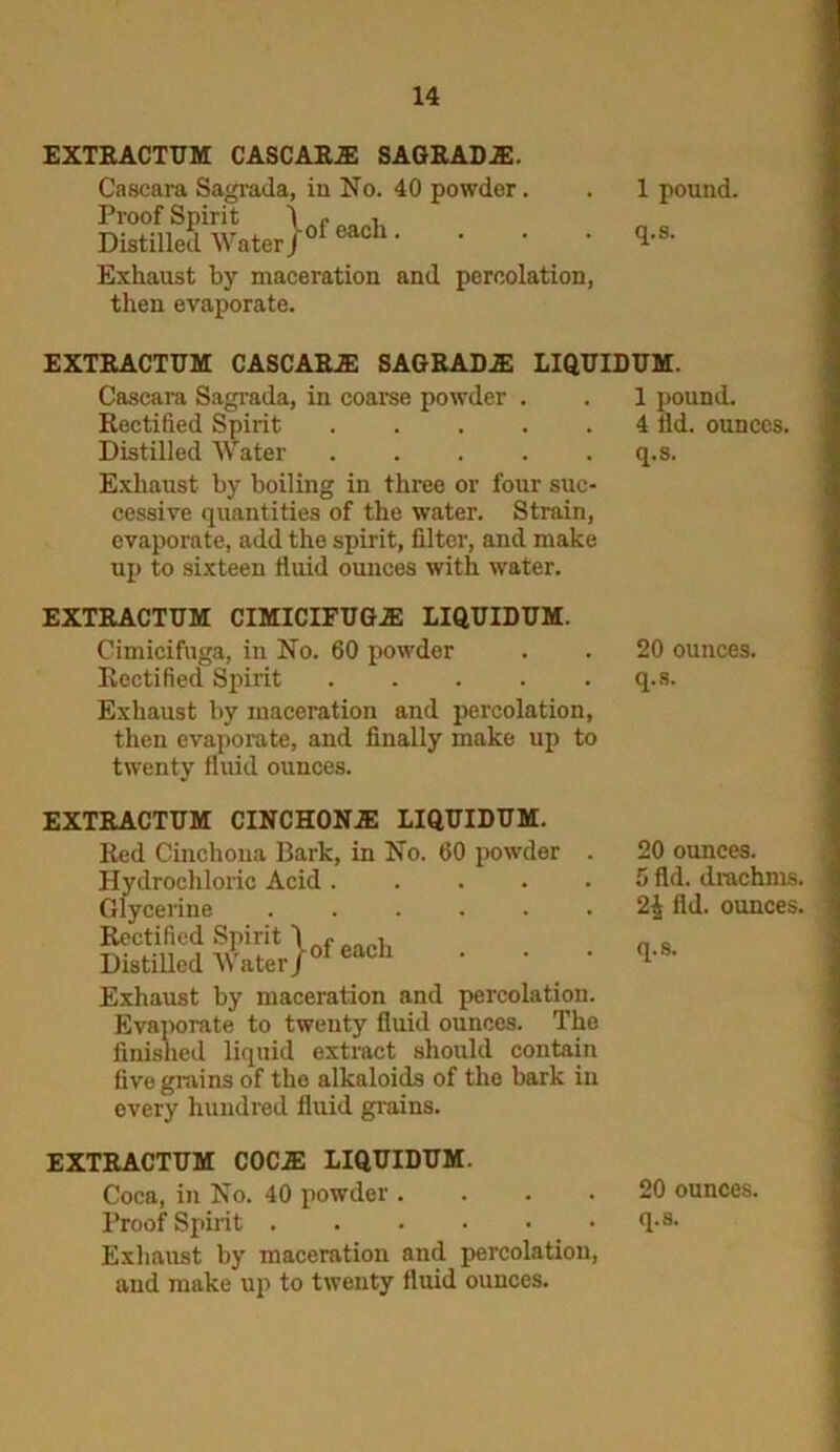 EXTRACTUM CASCARiE SAGRADA!. Caseara Sagrada, in No. 40 powder. . 1 pound. 33SS&.}*-*- • • • Exhaust by maceration and percolation, then evaporate. EXTRACTIJM CASCARA! SAGRADA LIQUIDUM. Caseara Sagrada, in coarse powder . . 1 pound. Rectified Spirit 4 fld. ounces. Distilled Water q.s. Exhaust by boiling in three or four suc- cessive quantities of the water. Strain, evaporate, add the spirit, filter, and make up to sixteen fluid ounces with water. EXTRACTUM CIMICIFUGA! LIQUIDUM. Cimieifuga, in No. 60 powder . . 20 ounces. Rectified Spirit q.s. Exhaust by maceration and percolation, then evaporate, and finally make up to twenty fluid ounces. EXTRACTUM CINCHONA! LIQUIDUM. Red Cinchona Bark, in No. 60 powder Hydrochloric Acid .... Glycerine Rectified Spirit \ , , Distilled Water J01 eacl1 Exhaust by maceration and percolation. Evaporate to twenty fluid ounces. The finished liquid extract should contain five grains of the alkaloids of the bark in every hundred fluid grains. 20 ounces. 5 fld. drachms. 2^ fld. ounces. q.s. EXTRACTUM COCA! LIQUIDUM. Coca, in No. 40 powder .... 20 ounces. Proof Spirit fl-3- Exhaust by maceration and percolation, and make up to twenty fluid ounces.