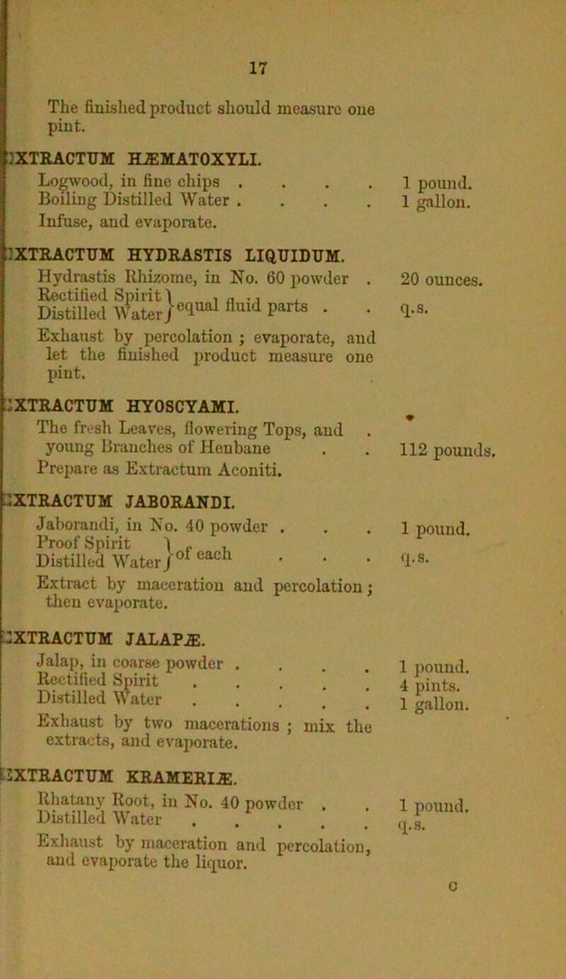 The finished product should measure one pint. .'XTRACTTJM HJEMATOXYLI. Logwood, in fine chips .... Boiling Distilled Water .... Infuse, and evaporate. 2XTRACTUM HYDRASTIS LIQUIDUM. Hydrastis Rhizome, in No. 60 powder . Rectified Spirit 1 , „ ., Distilled Water) eflual fluid Parts • • Exhaust by percolation ; evaporate, and let the finished product measure one pint. 2XTRACTTJM HYOSCYAMI. The fresh Leaves, flowering Tops, and young Branches of Henbane Prepare as Extractum Aconiti. 1XTRACTUM JABORANDI. Jaborandi, in No. 40 powder Proof Spirit 1 . Distilled Water/0* cach Extract by maceration and percolation; then evaporate. 2XTRACTTJM JAIAP.E. Jalap, in coarse powder .... Rectified Spirit .... Distilled Water ’ Exhaust by two macerations ; mix the extracts, and evaporate. 12XTRACTUM KRAMERIiE. Rhatauy Root, in No. 40 powder . Distilled Water ..... Exhaust by maceration and percolation, and evaporate the liquor. 1 pound. 1 gallon. 20 ounces, q.s. 112 pounds. 1 pound, q.s. 1 pound. 4 pints. 1 gallon. 1 pound, q.s. o