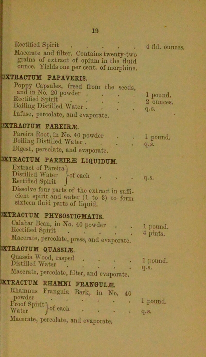 Rectified Spirit Macerate and filter. Contains twenty-two grains of extract of opium in the fluid ounce. Yields one per cent, of morphine. IXTEACTUM PAPAVERIS. Poppy Capsules, freed from the seeds, and in No. 20 powder .... Rectified Spirit . Boiling Distilled Water . Infuse, percolate, and evaporate. 4 fld. ounces. 1 pound. 2 ounces, q.s. >XTRACTUM PAREIRJE. Parcira Root, in No. 40 powder Boiling Distilled Water . Digest, percolate, and evaporate. XXTRACTUM PAREIRiE LIQTJIDUM. Extract of Pareiral Distilled Water -of each Rectified Spirit J Dissolve four parts of the extract in suffi- cieut spirit and water (1 to 3) to form sixteen fluid parts of liquid. 1 pound, q.s. q.s. .’SXTRACTUM PHYSOSTIGMATIS. Calabar Bean, in No. 40 powder Rectified Spirit .... Macerate, percolate, press, and evaporate. 'XTRACTUM QUASSIJE. Quassia Wood, rasped Distilled Water Macerate, percolate, filter, and evaporate. XXTRACTUM RHAMNI FRANGULiE. Rhamuus Frangula Bark, in No 40 powder Proof 8141411 . , Water jofeach • Macerate, percolate, and evaporate. 1 pound. 4 pints. 1 pound, q.s. 1 pound,