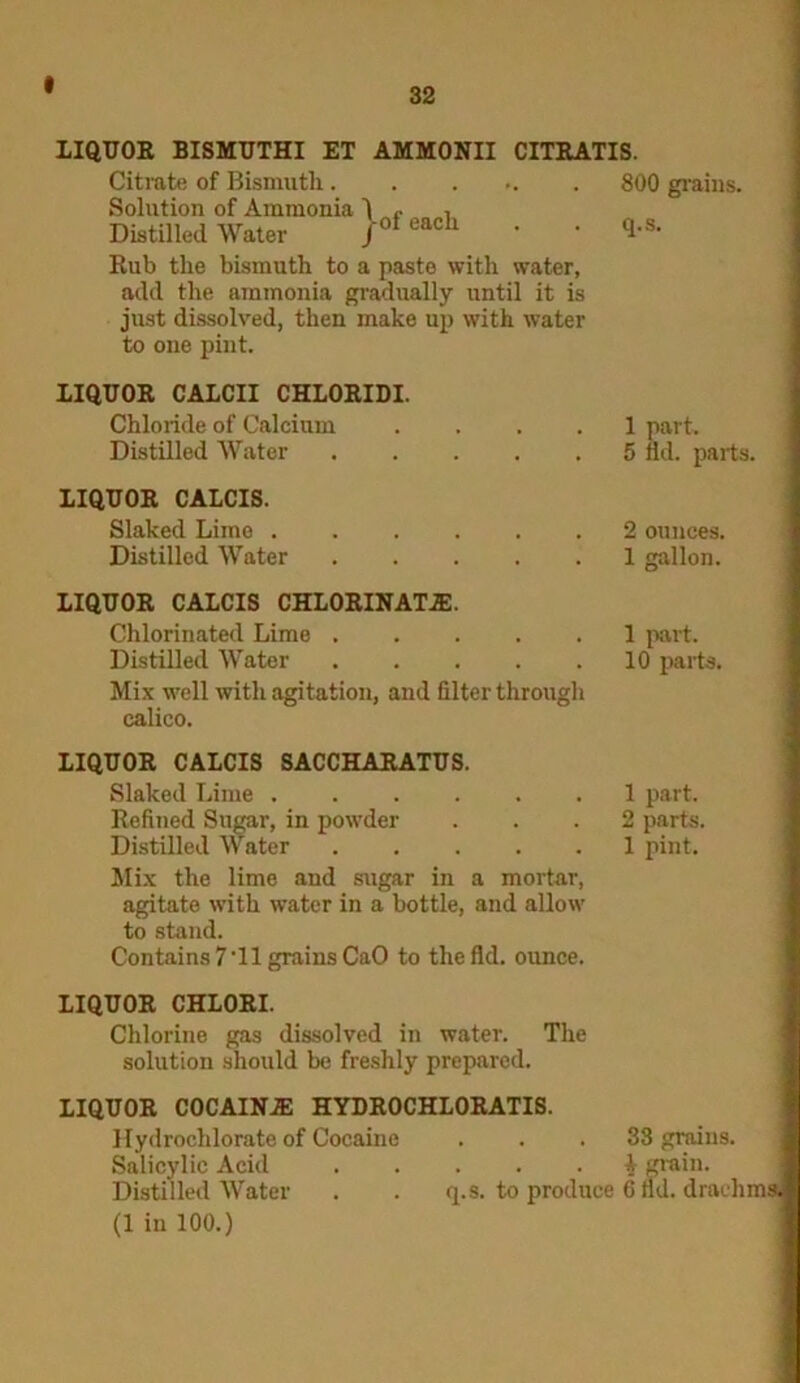 LIQUOR BISMUTHI ET AMMONII CITRATIS. Citrate of Bismuth. Solution of Ammonia Distilled Water j-of each Rub the bismuth to a paste with water, add the ammonia gradually until it is just dissolved, then make up with water to one pint. 800 grains, q.s. LIQUOR CALCII CHLORIDI. Chloride of Calcium .... 1 part. Distilled Water 5 lid. parts. LIQUOR CALCIS. Slaked Lime 2 ounces. Distilled Water 1 gallon. LIQUOR CALCIS CHLORINATE. Chlorinated Lime 1 part. Distilled Water 10 parts. Mix well with agitation, and filter through calico. LIQUOR CALCIS SACCHARATUS. Slaked Lime 1 part. Refined Sugar, in powder ... 2 parts. Distilled Water 1 pint. Mix the lime and sugar in a mortar, agitate with water in a bottle, and allow to stand. Contains 7'll grains CaO to the fid. ounce. LIQUOR CHLORI. Chlorine gas dissolved in water. The solution should be freshly prepared. LIQUOR COCAINE HYDROCHLORATIS. Hydrochlorate of Cocaine ... 33 grains. Salicylic Acid i grain. Distilled Water . . q.s. to produce 6 fid. drachms. (1 in 100.)