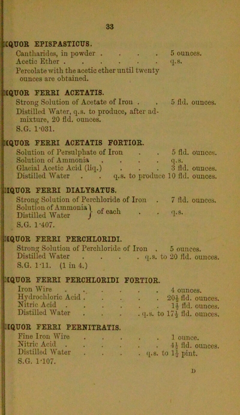 [IQUOR EPISPASTICUS. Cantharides, in powder . • , . 5 ounces. Acetic Ether . • . q.s. Percolate with the acetic ether until twenty ounces are obtained. [CQUOR FERRI ACETATIS. Strong Solution of Acetate of Iron . Distilled Water, q.s. to produce, after ad- mixture, 20 fid. ounces. S.G. 1-031. :(QU0R FERRI ACETATIS FORTIOR. Solution of Persulphate of Iron Solution of Ammonia . . . . Glacial Acetic Acid (liq.) 5 fid. ounces. 5 fid. ounces, q.s. 3 fid. ounces. Distilled Water q.s. to produce 10 fid. ounces. IQTJOR FERRI DIALYSATUS. Strong Solution of Perchloride of Iron Solution of Ammonia 1 e , Distilled Water ) ofeach • S.G. 1-407. 7 fid. ounces. q.S. [[QUOR FERRI PERCHLORIDI. Strong Solution of Perchloride of Iron . 5 ounces. Distilled Water . . . .q.s. to 20 fid. ounces. S.G. 1 11. (1 in 4.) IQUOR FERRI PERCHLORIDI FORTIOR. Iron Wire Hydrochloric Acid Nitric Acid ...... Distilled Water . 4 ounces. . 20^ fid. ounces. . 14 fid. ounces. |.s. to 17^ lid. ounces. IQUOR FERRI PERNITRATIS. Fine Iron Wire B Nitric Acid . Distilled Water S.G. 1-107. . 1 ounce. . 44 fid. ounces, q.s. to 11- pint.