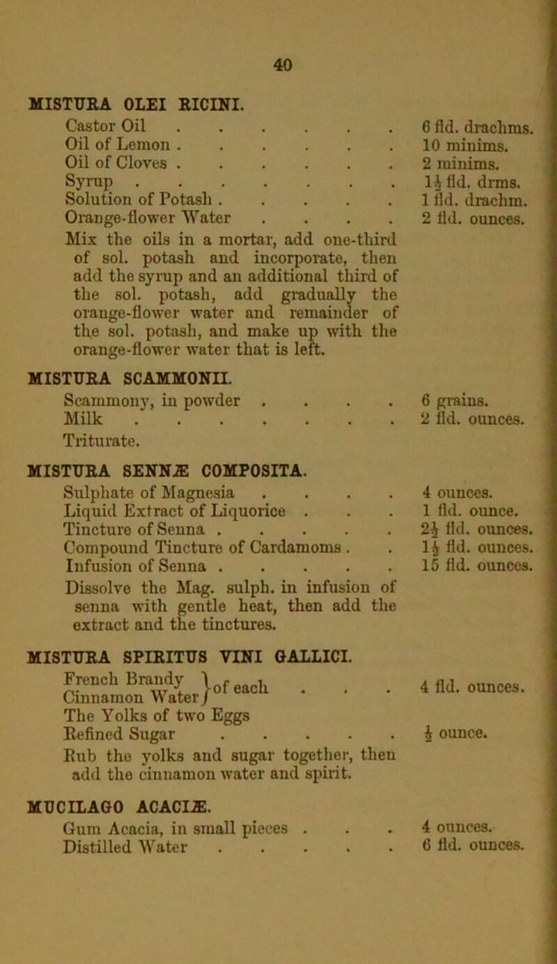MISTTJRA OLEI RICINI. Castor Oil Oil of Lemon Oil of Cloves Syrup Solution of Potash Orange-flower Water .... Mix the oils in a mortar, add one-third of sol. potash and incorporate, then add the syrup and an additional third of the sol. potash, add gradually the orange-flower water and remainder of the sol. potash, and make up with the orange-flower water that is left. MISTTJRA SCAMMONII. Scammony, in powder .... Milk Triturate. MISTTJRA SENNA! COMPOSITA. Sulphate of Magnesia .... Liquid Extract of Liquorice . Tincture of Senna ..... Compound Tincture of Cardamoms. Infusion of Senna Dissolve the Mag. sulph. in infusion of senna with gentle heat, then add the extract and the tinctures. MISTTJRA SPIRITTJS VINI GALLICI. French Brandy \ , , Cinnamon Water/01 eacu * The Yolks of two Eggs Refined Sugar Rub the yolks and sugar together, then add the cinnamon water and spirit. MTJCILAGO ACACIA:. Gum Acacia, in small pieces . Distilled Water 6 fid. drachms. 10 minims. 2 minims. 14 fid. drms. 1 fld. drachm. 2 lid. ounces. 6 grains. 2 fld. ounces. 4 ounces. 1 fld. ounce. 2| fld. ounces. 14 fld. ounces. 15 fld. ounces. 4 fld. ounces. 4 ounce. 4 ounces. 6 fld. ounces.