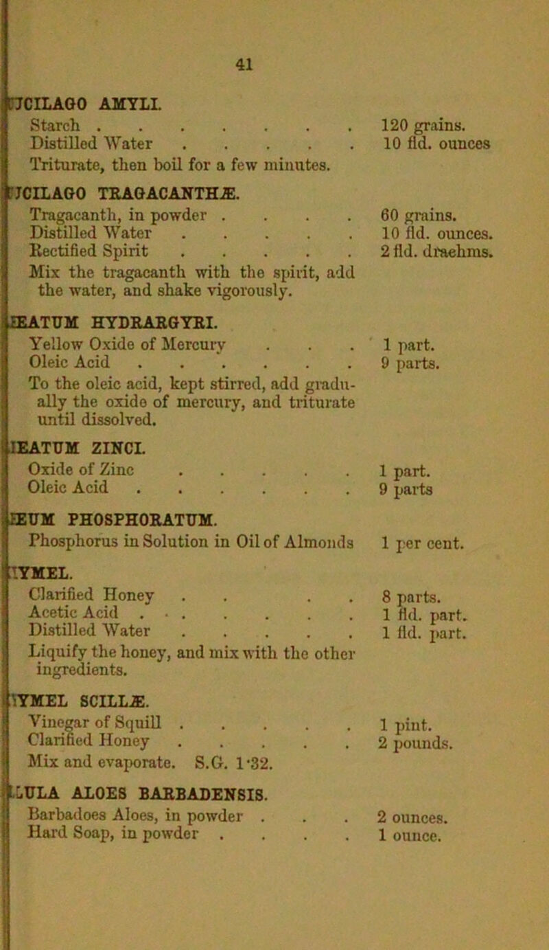 I'JCILAGO AMYLI. Starch Distilled Water Triturate, then boil for a few minutes. 120 grains. 10 fid. ounces JCILAGO TRAGACANTH1E. Tragacanth, in powder .... Distilled Water Rectified Spirit Mix the tragacanth with the spirit, add the water, and shake vigorously. 60 grains. 10 fid. ounces. 2 fid. draelims. IEATUM HYDRARGYRI. Yellow Oxide of Mercury Oleic Acid To the oleic acid, kept stirred, add gradu- ally the oxide of mercury, and triturate until dissolved. 1 part. 9 parts. IEATUM ZINCI. Oxide of Zinc Oleic Acid 1 part. 9 parts EEUM PHOSPHORATUM. rhosjjhorus in Solution in Oil of Almonds 1 per cent. IYMEL. Clarified Honey . . . Acetic Acid . Distilled Water ..... Liquify the honey, and mix with the other ingredients. 8 parts. 1 rid. part. 1 fid. part. VYMEL SCILL1E. Vinegar of Squill Clarified Honey Mix and evaporate. S.G. 1'32. 1 pint. 2 pounds. j! LULA ALOES BARBADENSIS. Barbadoes Aloes, in powder . 2 ounces.