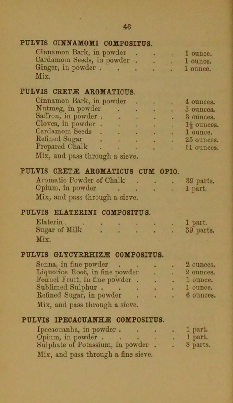 PULVIS CINNAMOMI COMPOSITUS. Cinnamon Bark, in powder Cardamom Seeds, in powder . Ginger, in powder Mix. PULVIS CRETE AROMATICUS. Cinnamon Bark, in powder . Nutmeg, in powder .... Saffron, in powder ..... Cloves, in powder ..... Cardamom Seeds Refined Sugar Prepared Chalk Mix, and pass through a sieve. PULVIS CRETE AROMATICUS CUM OPIO. Aromatic Powder of Chalk Opium, in powder .... Mix, and pass through a sieve. PULVIS ELATERINI COMPOSITUS. Elaterin....... Sugar of Milk Mix. PULVIS GLYCYRRHIZE COMPOSITUS. Senna, in fine powder .... Liquorice Root, in fine powder Fennel Fruit, in fine powder . Sublimed Sulphur Refined Sugar, in powder Mix, and pass through a sieve. PULVIS IPECACUANHE COMPOSITUS. Ipecacuanha, in powder .... Opium, iu powder Sulphate of Potassium, in powder . Mix, and pass through a fine sieve. 1 ounce. I ounce. 1 ounce. 4 ounces. 3 ounces. 3 ounces, ounces. I ounce. 25 ounces. II ounces. 39 parts. 1 part. 1 part. 39 parts. 2 ounces. 2 ounces. 1 ounce. 1 ounce. 6 ounces. 1 part. 1 part. 8 parts.