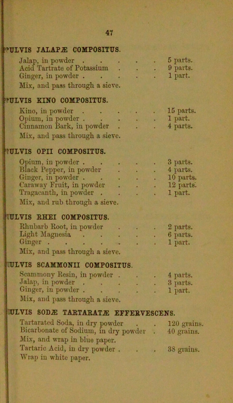 ’ULVIS JALAPS COMPOSITUS. Jalap, in powder . Acid Tartrate of Potassium Ginger, in powder . Mix, and pass through a sieve. tULVIS KINO COMPOSITUS. Kino, in powder Opium, in powder . Cinnamon Bark, in powder . Mix, and pass through a sieve. 7ULVIS OPII COMPOSITUS. Opium, in powder . Black Pepper, in powder Ginger, in powder . Caraway Fruit, in powder Tragaeanth, in powder . Mix, and rub through a sieve. IULVIS RHEI COMPOSITUS. Rhubarb Root, in powder Light Magnesia Ginger Mix, and pass through a sieve. ULVIS SCAMMONII COMPOSITUS. Scammony Resin, in powder . Jalap, in powder . Ginger, in powder . Mix, and pass through a sieve. 5 parts. 9 parts. 1 part. 15 parts. 1 part. 4 parts. 3 parts. 4 parts. 10 parts. 12 parts. 1 part. 2 parts. 6 parts. 1 part. 4 parts. 3 parts. 1 part. ULVIS 80D.E TARTARATJE EFFEB.VESCENS. Tartarated Soda, in dry powder Bicarbonate of Sodium, in dry powder Mix, and wrap in bluo paper. Tartaric Acid, in dry powder . Wrap in white paper. 120 grains. 40 grains. 38 grains.