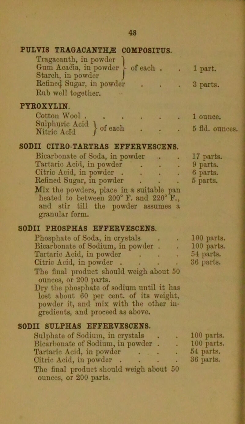 43 PULVIS TRAGACANTHiE COMPOSITUS. Tragacanth, in powder ] Gum Acadia, in powder 5- of each . Starch, in powder J Refinetj Sugar, in powder Rub well together. PYROXYLIN. Cotton Wool . Sulphuric Acid Nitric Acid j- of each SODII CITRO-TARTRAS EFFERVESCENS. Bicarbonate of Soda, in powder Tartaric Acid, in powder Citric Acid, in powder .... Refined Sugar, in powder Mix the powders, place in a suitablo pan heated to between 200° F. and 220° F., and stir till the powder assumes a granular form. SODII PHOSPHAS EFFERVESCENS. Phosphate of Soda, in crystals Bicarbonate of Sodium, in powder . Tartaric Acid, in powder Citric Acid, in powder .... The final product should weigh about 50 ounces, or 200 parts. Dry the phosphate of sodium until it has lost about 60 per cent, of its weight, powder it, and mix with the other in- gredients, and proceed as above. SODII SULPHAS EFFERVESCENS. Sulphate of Sodium, in crystals Bicarbonate of Sodium, in powder . Tartaric Acid, in powder . Citric Acid, in powder .... The final product should weigh about 50 ounces, or 200 parts. 1 part. 3 parts. 1 ounce. 5 fid. ounces. 17 parts. 9 parts. 6 parts. 5 parts. 100 parts. 100 parts. 54 parts. 36 parts. 100 parts. 100 parts. 54 parts. 36 parts.