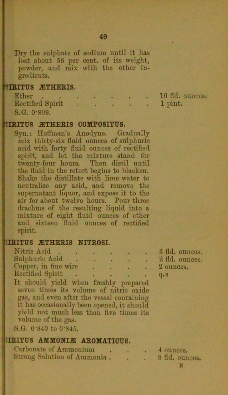 Dry the sulphate of sodium until it has lost about 56 per cent, of its weight, powder, and mix with the other in- gredients. 'riRITUS 2ETHERIS. Ether Rectified Spirit S.G. 0-809. 'ITRITUS JETHERIS COMPOSITUS. Syn.: Hoffman’s Anodyne. Gradually mix thirty-six fluid ounces of sulphuric acid with forty fluid ounces of rectified spirit, and let the mixture stand for twenty-four hours. Then distil until the fluid in the retort begins to blacken. Shake the distillate with lime water to neutralize any acid, and remove the supernatant liquor, and expose it to the air for about twelve hours. Pour three drachms of the resulting liquid into a mixture of eight fluid ounces of ether and sixteen fluid ounces of rectified spirit. :rRITUS .ETHERIS NITROSI. Nitric Acid Sulphuric Acid Copper, in fine wire .... Rectified Spirit ..... It should yield when freshly prepared seven times its volume of nitric oxide gas, and even after the vessel containing it has occasionally been opened, it should! yield not much less than five times its volume of the gas. S.G. 0-840 to 0-845. 10 fid. ounces. 1 pint. 3 fid. ounces. 2 fld. ounces. 2 ounces, q.s IRITUS AMMONIAS AROMATICUS. Carbonate of Ammonium Strong Solution of Ammonia . 4 ounces. 8 fld. ounces. E