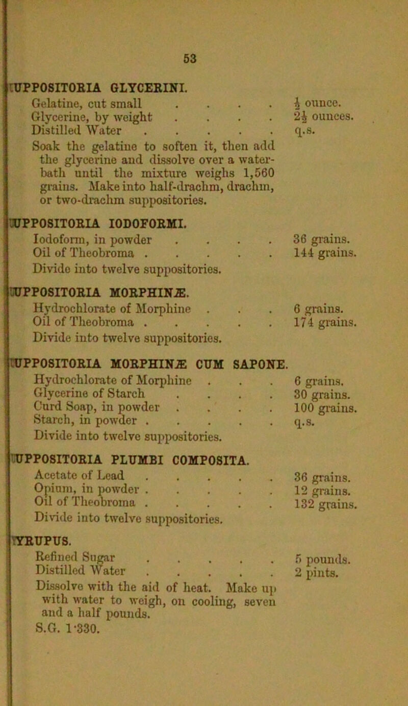 :UPPOSITORIA GLYCERINI. Gelatine, cut small .... Glycerine, by weight .... Distilled Water Soak the gelatine to soften it, then add the glycerine and dissolve over a water- bath until the mixture weighs 1,560 grains. Make into half-drachm, drachm, or two-drachm suppositories. 1UPP0SIT0RIA IODOFORMI. Iodoform, in powder .... Oil of Theobroma Divido into twelve suppositories. 3JPP0SIT0RIA MORPHIN1E. Hydrochlorate of Morphine . Oil of Theobroma Divide into twelve suppositories. rUPPOSITORIA MORPHINJE CUM SAPONE. Hydrochlorate of Morphine Glycerine of Starch .... Curd Soap, in powder .... Starch, in powder Divide into twelve suppositories. UPPOSITORIA PLUMBI COMPOSITA. Acetate of Lead ..... Opium, in powder Oil of TheoDroma ..... Diride into twelve suppositories. ;YRUPUS. Refined Sugar Distilled Water Dissolve with the aid of heat. Make up with water to weigh, on cooling, seven and a half pounds. S.G. 1-330. A ounce. 2A ounces, rps. 36 grains. 144 grains. 6 grains. 174 grains. 6 grains. 30 grains. 100 grains, q.s. 36 grains. 12 grains. 132 grains, 6 pounds. 2 pints.