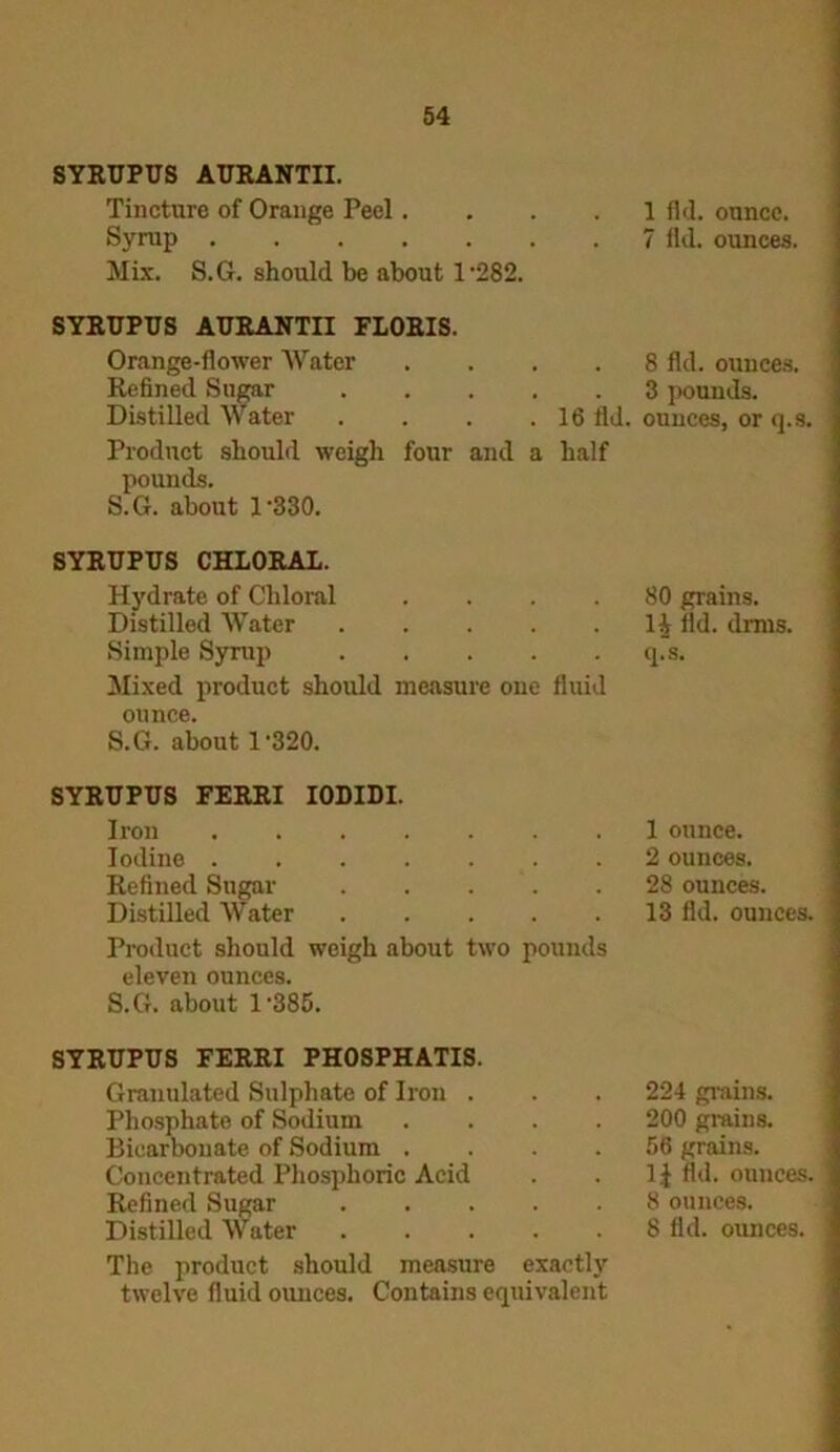 SYRUPUS AURANTII. Tincture of Orange Peel.... Syrup Mix. S.G. should be about 1‘282. SYRUPUS AURANTII FLORIS. Orange-flower Water .... Refined Sugar Distilled Water . . . .16 fld. Product should weigh four and a half pounds. S.G. about 1‘330. SYRUPUS CHLORAL. Hydrate of Chloral .... Distilled Water Simple Syrup Mixed product should measure one fluid ounce. S.G. about 1'320. SYRUPUS FERRI IOLIDI. Iron Iodine ....... Refined Sugar Distilled Water Product should weigh about two pounds eleven ounces. S.G. about 1'385. SYRUPUS FERRI PHOSPHATIS. Granulated Sulphate of Iron . Phosphate of Sodium .... Bicarbonate of Sodium .... Concentrated Phosphoric Acid Refined Sugar Distilled Water The product should measure exactly twelve fluid ounces. Contains equivalent 1 fld. ounce. 7 fld. ounces. 8 fld. ounces. 3 pounds, ounces, or q.s. 80 grains, li fld. drms. q.“s. 1 ounce. 2 ounces. 28 ounces. 13 fld. ounces. 224 grains. 200 grains. 56 grains. 1£ fld. ounces. \ 8 ounces. 8 fld. ounces. 1