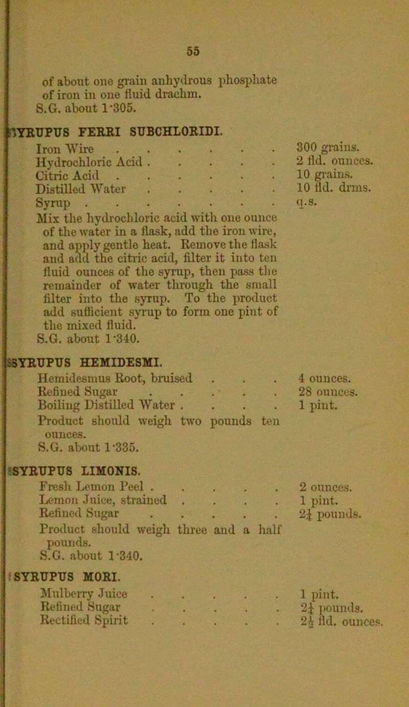 of about one grain anhydrous phosphate of iron in one fluid drachm. S.G. about 1 '305. JYRUPUS FERRI SUBCHLORIDI. Iron Wire Hydrochloric Acid Citric Acid Distilled Water ..... Syrup Mix the hydrochloric acid with one ounce of the water in a flask, add the iron wire, and apply gentle heat. Remove the flask and add the citric acid, filter it into ten fluid ounces of the syrup, then pass the remainder of water through the small filter into the syrup. To the product add sufficient syrup to form one pint of the mixed fluid. S.G. about 1'340. SSYRUPUS HEMIDESMI. Hemidesmus Root, braised Refined Sugar Boiling Distilled Water .... Product should weigh two pounds ten ounces. S.G. about 1’335. SYRUPUS LIMONIS. Fresh Lemon Peel Lemon Juice, strained .... Refined Sugar ..... Product should weigh three and a half pounds. S.G. about l-340. SYRUPIJS MORI. Mulberry Juice Refined Sugar Rectified Spirit ..... 300 grains. 2 fld. ounces. 10 grains. 10 lid. dims, q.s. 4 ounces. 28 ounces. 1 pint. 2 ounces. 1 pint. 2-f pounds. 1 pint. 2^ pounds. 2h fld. ounces.