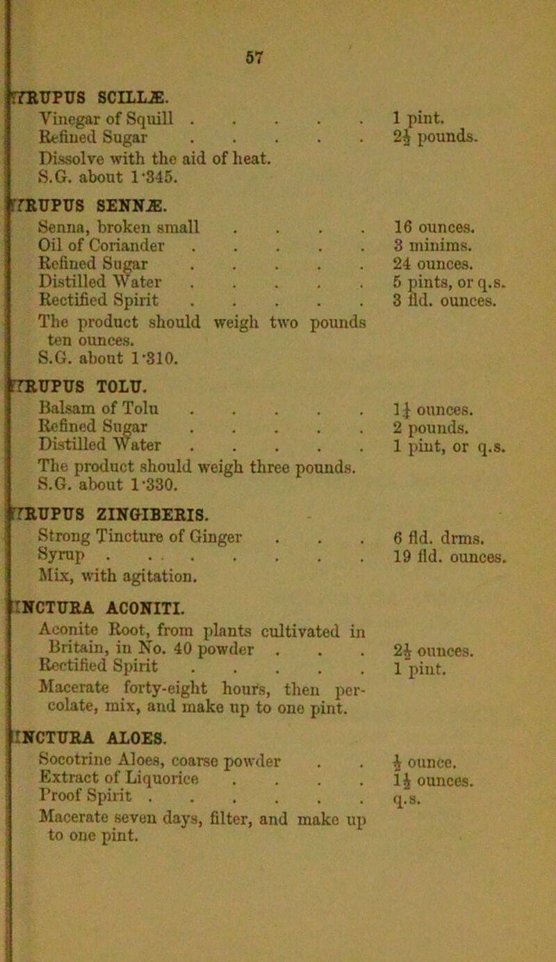 :7RUFUS SCILL2E. Vinegar of Squill Refined Sugar Dissolve with the aid of heat. S.G. about l-345. 7RUPUS SENNJE. Senna, broken small .... Oil of Coriander Refined Sugar Distilled Water Rectified Spirit The product should weigh two poimds ten ounces. S.G. about 1’310. iTRUPUS TOLU. Balsam of Tolu Refined Sugar ..... Distilled Water ..... The product should weigh three pounds. S.G. about l-330. 7RUPUS ZINGIBERIS. Strong Tincture of Ginger Syrup Mix, with agitation. :nctura aconiti. Aconite Root, from plants cultivated in Britain, in No. 40 powder . Rectified Spirit Macerate forty-eight hours, then per- colate, mix, and make up to ono pint. INCTURA ALOES. Socotrine Aloes, coarse powder Extract of Liquorice .... Troof Spirit Macerate seven days, filter, and mako up to one pint. 1 pint, pounds. 16 ounces. 3 minims. 24 ounces. 5 pints, or q.s. 3 lid. ounces. 1.1 ounces. 2 pounds. 1 pint, or q.s. 6 fid. drms. 19 lid. ounces. 2i ouuces. 1 pint. i ounce, lj ounces,