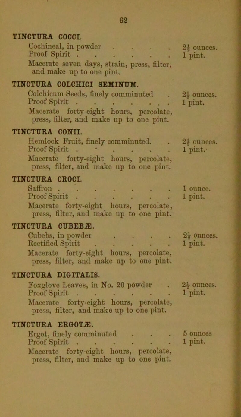 TINCTURA COCCI. Cochineal, in powder .... Proof Spirit Macerate seven days, strain, press, filter, and make up to one pint. TINCTURA COLCHICI SEMINUM. Colehicum Seeds, finely comminuted Proof Spirit Macerate forty-eight hours, percolate, press, filter, and make up to one pint. TINCTURA CONII. Hemlock Fruit, finely comminuted. Proof Spirit . • Macerate forty-eight hours, percolate, press, filter, and make up to one pint. TINCTURA CROCI. Saffron Proof Spirit Macerate forty-eight hours, percolate, press, filter, and make up to one pint. TINCTURA CUBEB.E. Cubebs, in powder .... Rectified Spirit Macerate forty-eight hours, percolate, press, filter, and make up to one pint. TINCTURA DIGITALIS. Foxglove Leaves, in No. 20 powder Proof Spirit Macerate forty-eight hours, percolate, press, filter, and make up to one pint. TINCTURA ERGOTJE. Ergot, finely comminuted Macerate forty-eight hours, percolate, press, filter, and make up to one pint. 2A ounces. 1 pint. 21 ounces. 1 pint. 2k ounces. 1 pint. 1 ounce. 1 pint. 21 ounces. 1 pint. 2$ ounces. 1 pint. 5 ounces