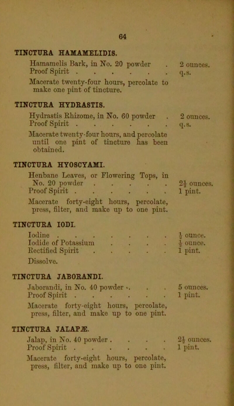 TINCTURA HAMAMELIDIS. Hamamelis Bark, in No. 20 powder Proof Spirit Macerate twenty-four hours, percolate to make one pint of tincture. TINCTURA HYDRASTIS. Hydrastis Rhizome, in No. 60 powder Proof Spirit Macerate twenty-four hours, and percolate until one pint of tincture has been obtained. TINCTURA HYOSCYAMI. Henbane Leaves, or Flowering Tops, in No. 20 powder Proof Spirit Macerate forty-eight hours, percolate, press, filter, and make up to one pint. TINCTURA IODI. Iodine Iodide of Potassium .... Rectified Spirit Dissolve. TINCTURA JABORANDI. Jaborandi, in No. 40 powder >. Proof Spirit Macerate forty-eight hours, percolate, press, filter, and make up to one pint. TINCTURA JALAPJE. Jalap, in No. 40 powder .... Macerate forty-eight hours, percolate, press, filter, and make up to one pint. 2 ounces, q.s. 2 ounces, q.s. 2$ ounces. 1 pint. h ounce. 4 ounce, i pint. 5 ounces. 1 pint. 2£ ounces.