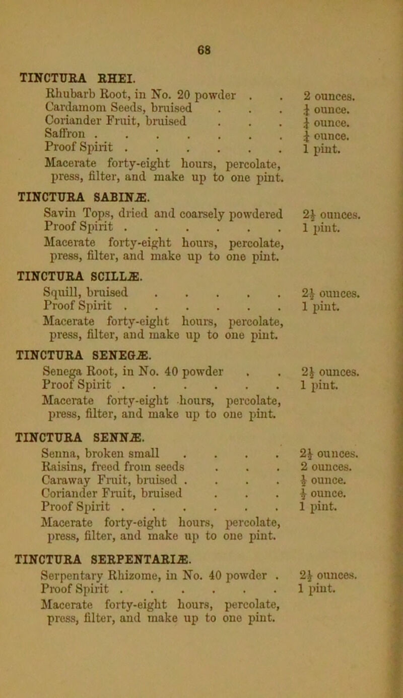 TINCTURA RHEI. Rhubarb Root, in No. 20 powder . Cardamom Seeds, bruised Coriander Fruit, bruised Saffron Proof Spirit Macerate forty-eight hours, percolate, press, filter, and make up to one pint. TINCTURA SABINA). Savin Tops, dried and coarsely powdered Proof Spirit Macerate forty-eight hours, percolate, press, filter, and make up to one pint. TINCTURA SCILUE. Squill, bruised Proof Spirit Macerate forty-eight hours, percolate, press, filter, and make up to one pint. TINCTURA SENEGA:. Senega Root, in No. 40 powder Proof Spirit Macerate forty-eight hours, percolate, press, filter, and make up to one pint. TINCTURA SENNA!. Senna, broken small .... Raisins, freed from seeds Caraway Fruit, bruised .... Coriander Fruit, bruised Proof Spirit Macerate forty-eight hours, percolate, press, filter, and make up to one pint. TINCTURA SERPENTARIA. Serpentary Rhizome, in No. 40 powder . Macerate forty-eight hours, percolate, press, filter, and make up to one pint. 2 ounces, \ ounce, i ounce. | ounce. 1 pint. ounces, 1 pint. 2\ ounces. 1 pint. ounces. 1 pint. ounces. 2 ounces, i ounce. | ounce. 1 pint. 2J onnces.