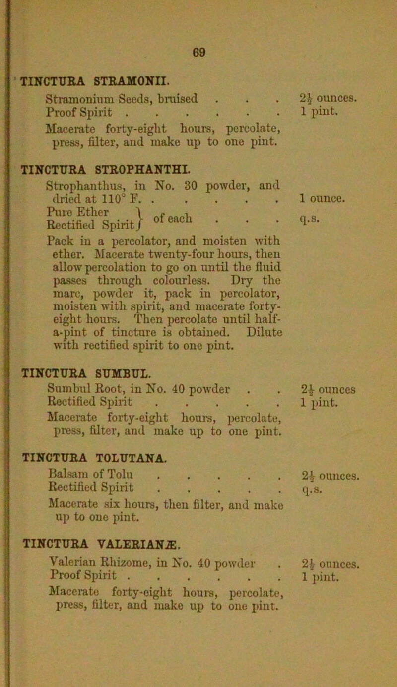 TINCTURA STRAMONII. Stramonium Seeds, braised Proof Spirit Macerate forty-eight hours, percolate, press, filter, and make up to one pint. TINCTURA STROPHANTHI. Strophanthus, in No. 30 powder, and dried at 110° F. . ... . Pure Ether \ - , Rectified Spirit J Pack in a percolator, and moisten with ether. Macerate twenty-four hours, then allow percolation to go on until the fluid passes through colourless. Dry the marc, powder it, pack in percolator, moisten with spirit, and macerate forty- eight hours. Then percolate until half- a-pint of tincture is obtained. Dilute with rectified spirit to one pint. TINCTURA SUMBUL. Sumbul Root, in No. 40 powder Rectified Spirit Macerate forty-eight hours, percolate, press, filter, and make up to one pint. TINCTURA TOLUTANA. Balsam of Tolu Rectified Spirit Macerate six hours, then filter, and make up to one pint. TINCTURA VALERIANA:. Valerian Rhizome, in No. 40 powder Macerate forty-eight hours, percolate, press, filter, and make up to one pint. 2h ounces. 1 pint. 1 ounce, q.s. 2 k ounces 1 pint. 2.1 ounces, q.s. 21 ounces.