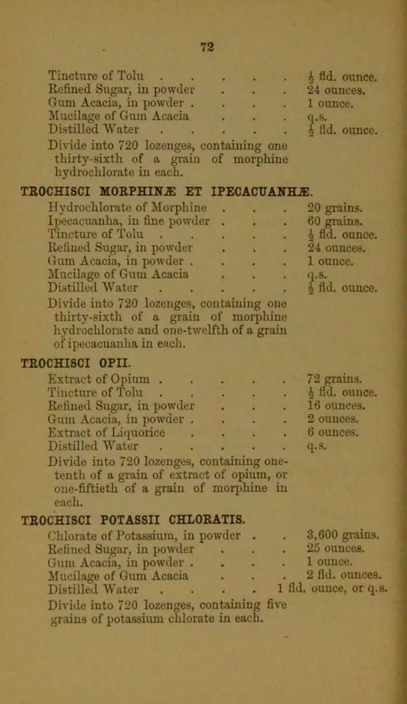 Tincture of Tolu Refined Sugar, in powder Gum Acacia, in powder .... Mucilage of Gum Acacia Distilled Water Divide into 720 lozenges, containing one thirty-sixth of a grain of morphine hydrochlorate in each. 4 fid. ounce. 24 ounces. 1 ounce, q.s. 4 fid. ounce. trochisci morphina et ipecacuanha:. Hydrochlorate of Morphine Ipecacuanha, in fine powder . Tincture of Tolu Refined Sugar, in powder Gum Acacia, in powder .... Mucilage of Guui Acacia Distilled Water ..... Divide into 720 lozenges, containing one thirty-sixth of a grain of morphine hydrochlorate and one-twelfth of a grain of ipecacuanha in each. 20 grains. 60 grains. J fid. ounce. 24 ounces. 1 ounce, q.s. 4 fid. ounce. TROCHISCI OPII. Extract of Opium Tincture of Tolu Refined Sugar, in powder Gum Acacia, in powder .... Extract of Liquorice .... Distilled Water Divide into 720 lozenges, containing one- tenth of a grain of extract of opium, or one-fiftieth of a grain of morphine in each. 72 grains. J fid. ounce. 16 ounces. 2 ounces. 6 ounces, q.s. TROCHISCI POTASSII CHLORATIS. Chlorate of Potassium, in powder Refined Sugar, in powder Gum Acacia, in powder . Mucilage of Gum Acacia Distilled Water . 3,600 grains. . 25 ounces. . 1 ounce. 2 fid. ounces. 1 fid. ounce, or q.s. Divide into 720 lozenges, containing five grains of potassium chlorate in each.