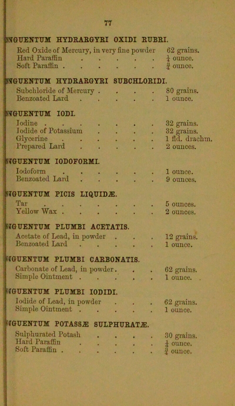 KYGUENTUM HYDRARGYRI OXIDI RUBRI. Red Oxide of Mercury, in very fine powder 62 grains, Hard Paraffin , , . | ounce. Soft Paraffin . • . | ounce. SSTGUENTUM HYDRARGYRI SUBCHLORIDI. Subcliloride of Mercury . # , . 80 grains. Benzoated Lard • . 1 ounce. SYGUENTUM IODI. Iodine .... # , . 32 grains. Iodide of Potassium , , . 32 grains. Glycerine . a . 1 fid. drachm. Prepared Lard • . 2 ounces. filGUENTUM IODOFORMI. Iodoform . 1 ounce. Benzoated Lard • . 9 ounces. fYGUENTUM PICIS LIQUIDE. Tar . 5 ounces. Yellow Wax . • . 2 ounces. KIGUENTUM PLUMBI ACETATIS. Acetate of Lead, in powder . . 12 grains. Benzoated Lard . . . 1 ounce. YGUENTUM PLUMBI CARBONATIS. Carbonate of Lead, in powder. Simple Ointment . , . YGUENTUM PLTJMBI IODIDI. Iodide of Lead, in powder Simple Ointment .... FIGUENTUM POTASSE SULPHURATE. Sulpliurated Potash Hard Paraffin .... Soft Paraffin 62 grains. 1 ounce. . 62 grains. 1 ounce. 30 grains, i ounce. i ounce.