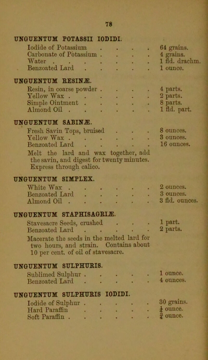 UNGUENTUM POTASSII IODIDI. Iodide of Potassium .... Carbonate of Potassium .... Water Benzoated Lard UNGUENTUM RESINJE. Resin, in coarse powder .... Yellow Wax Simple Ointment Almond Oil UNGUENTUM SABINJE. Fresli Savin Tops, bruised Yellow Wax Benzoated Lard ..... Melt the lard and wax together, add the savin, and digest for twenty minutes. Express through calico. UNGUENTUM SIMPLEX. White Wax Benzoated Lard Almond Oil UNGUENTUM STAPHISAGRIiE. Stavesacre Seeds, crushed Benzoated Lard ..... Macerate the seeds in the melted lard for two hours, and strain. Contains about 10 per cent, of oil of stavesacre. UNGUENTUM SULPHURIS. Sublimed Sulphur Benzoated Lard UNGUENTUM SULPHURIS IODIDI. Iodide of Sulphur Hard Paraffin Soft Paraffin 64 grains. 4 grains. 1 fld. drachm. 1 ounce. 4 parts. 2 parts. 8 parts. 1 fld. part. 8 ounces. 3 ounces. 16 ounces. 2 ounces. 3 ounces. 3 fld. ounces. 1 part. 2 parts. 1 ounco. 4 ounces. 30 grains. £ ounce. | ounce.