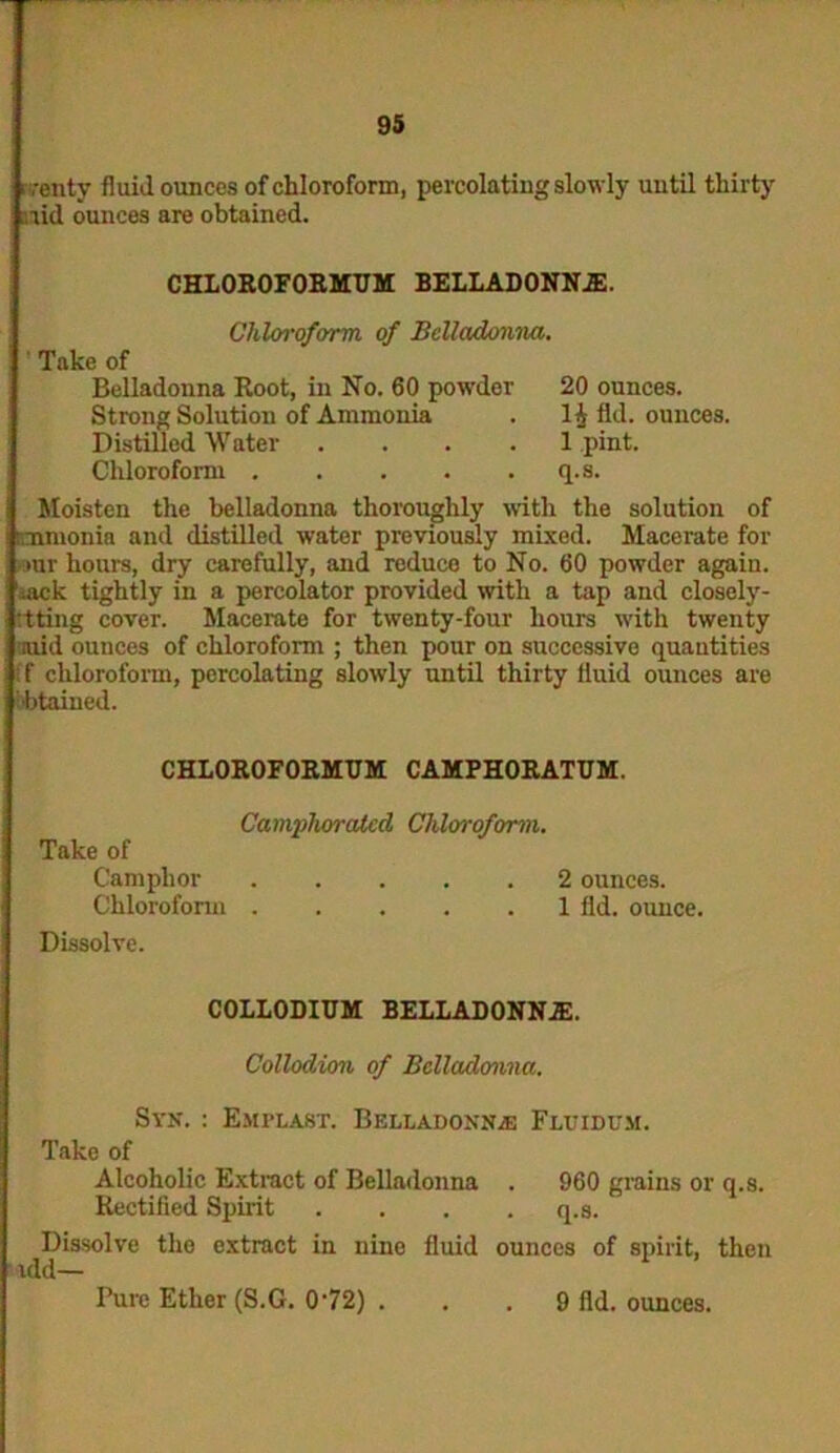 ,,-enty fluid ounces of chloroform, percolating slowly until thirty aid ounces are obtained. CHLOROFORMUM BELLADONNA. Chloroform of Belladonna. Take of Belladonna Root, in No. 60 powder Strong Solution of Ammonia Distilled Water .... Chloroform 20 ounces. 1$ fld. ounces. 1 pint, q.s. Moisten the belladonna thoroughly with the solution of cmnonia and distilled water previously mixed. Macerate for >ur hours, dry carefully, and reduco to No. 60 powder again. ;ack tightly in a percolator provided with a tap and closely- :tting cover. Macerate for twenty-four hours with twenty arid ounces of chloroform ; then pour on successive quantities f chloroform, percolating slowly until thirty fluid ounces are Obtained. CHLOROFORMUM CAMPHORATUM. Camjihoralcd Chloroform. Take of Camphor 2 ounces. Chloroform 1 fld. ounce. Dissolve. COLLODIUM BELLADONNA. Collodion of Belladonna. Syn. : Emplast. Belladonna: Fluidum. Take of Alcoholic Extract of Belladonna . 960 grains or q.s. Rectified Spirit .... q.s. Dissolve the extract in nine fluid ounces of spirit, then idd— Pure Ether (S.G. 072) . 9 fld. ounces.