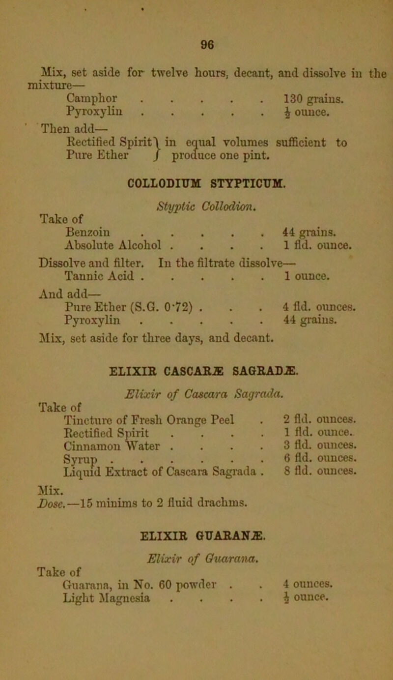 Mix, set aside for twelve hours, decant, and dissolve in the mixture— Camphor 130 grains. Pyroxylin h ounce. Then add— Rectified Spirit! in equal volumes sufficient to Pure Ether / produce one pint. Absolute Alcohol .... 1 fid. ounce. Dissolve and filter. In the filtrate dissolve— Tannic Acid 1 ounce. And add— Pure Ether (S.G. 072) . . . 4 fid. ounces. Pyroxylin 44 grains. Mix, set aside for three days, and decant. COLLODIUM STYPTICUM. Styptic Collodion. Tako of Benzoin 44 grains. ELIXIR CASCARJE SAGRADiE. Elixir of Cascara Sagrada. Take of Tincture of Fresh Orange Peel Rectified Spirit Cinnamon Water . Syrup Liquid Extract of Cascara Sagrada 2 fid. ounces. 1 fid. ounce. 3 fid. ounces. 6 fid. ounces. 8 fid. ounces. Mix. Dose.—15 minims to 2 fluid drachms. ELIXIR GUARANiE. Elixir of Guarana. Take of Guarana, in No. 60 powder . Light Magnesia 4 ounces. h ounce.