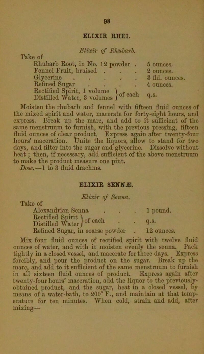 ELIXIR RHEI. Elixir of Rhubarb, Take of Rhubarb Root, in No. 12 powder . Fennel Fruit, bruised . Glycerine ..... Refined Sugar .... Rectified Spirit, 1 volume 1 f , Distilled Water, 3 volumes /° eac 1 5 ounces. 2 ounces. 3 fid. ounces. 4 ounces. q.s. Moisten the rhubarb and fennel with fifteen fluid ounces of the mixed spirit and water, macerate for forty-eight hours, and express. Break up the marc, and add to it sufficient of the same menstruum to furnish, with the previous pressing, fifteen fluid ounces of clear product. Express again after twenty-four hours’ maceration. Unite the liquors, allow to stand for two days, and filter into the sugar and glycerine. Dissolve without heat; then, if necessary, add sufficient of the above menstruum to make the product measure one pint. Dose.—1 to 3 fluid drachms. ELIXIR SENNJE. Elixir of Senna. Take of Alexandrian Senna ... 1 pound. Rectified Spirit 1 , Distilled Water)ofeacl1 * * Refined Sugar, in coarse powder . 12 ounces. Mix four fluid ounces of rectified spirit with twelve fluid ounces of water, and with it moisten evenly the senna. Back tightly in a closed vessel, and macerate for three days. Express forcibly, and pour the product on the sugar. Break up the marc, and add to it sufficient of the same menstruum to furnish in all sixteen fluid ounces of product. Express again after twenty-four hours’ maceration, add the liquor to the previously- obtained product, and the sugar, heat in a closed vessel, by means of a water-bath, to 200° F., and maintain at that temp- erature for ten minutes. When cold, strain and add, after mixing—