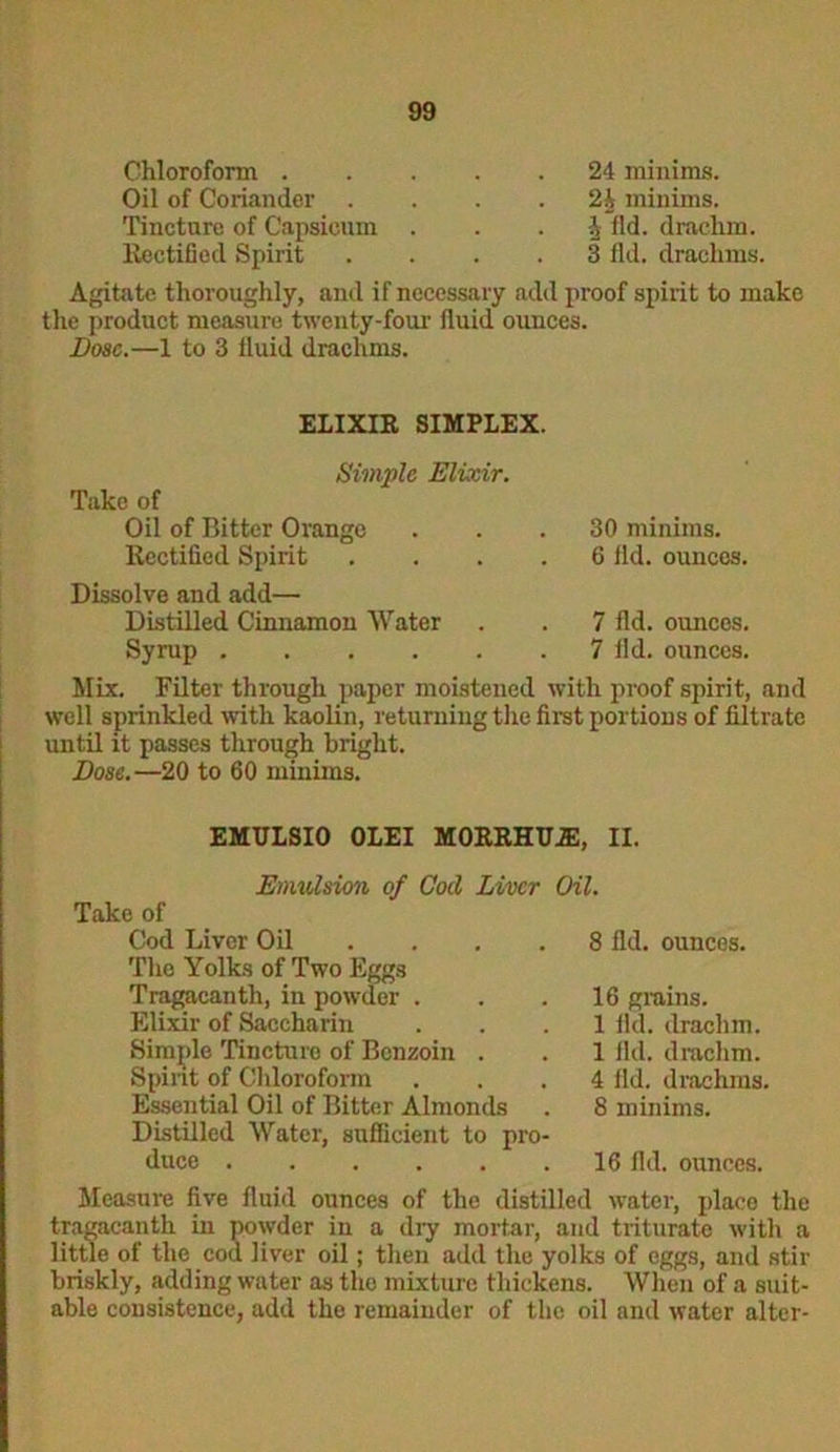 Chloroform . Oil of Coriander . Tincture of Capsicum Rectified Spirit 24 minims. 2h minims, i ild. drachm. 3 fid. drachms. Agitate thoroughly, and if necessary add proof spirit to make the product measure twenty-four fluid ounces. Dose.—1 to 3 fluid drachms. ELIXIR SIMPLEX. Simple Elixir. Take of Oil of Bitter Orange ... 30 minims. Rectified Spirit .... 6 fid. ounces. Dissolve and add— Distilled Cinnamon Water . . 7 fid. ounces. Syrup 7 fid. ounces. Mix. Filter through paper moistened with proof spirit, and well sprinkled with kaolin, returning the first portions of filtrate until it passes through bright. Dose.—20 to 60 minims. EMULSIO OLEI M0RRHU2E, II. Emulsion of God Liver Oil. Take of Cod Liver Oil The Yolks of Two Eggs Tragacanth, in powder . Elixir of Saccharin Simple Tincture of Benzoin . Spirit of Chloroform Essential Oil of Bitter Almonds 8 lid. ounces. 16 grains. 1 fkl. drachm. 1 lid. drachm. 4 fid. drachms. 8 minims. Distilled Water, sufficient to pro duce 16 fid. ounces. Measure five fluid ounces of the distilled water, place the tragacanth in powder in a dry mortar, and triturate with a little of the coct liver oil; then add the yolks of eggs, and stir briskly, adding water as the mixture thickens. When of a suit- able consistence, add the remainder of the oil and water alter-