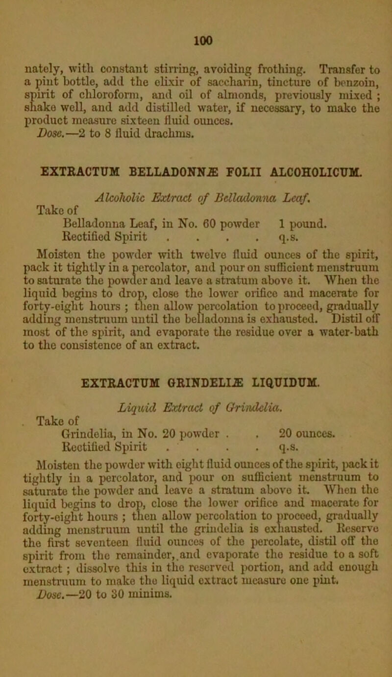 natcly, with constant stirring, avoiding frothing. Transfer to a pint bottle, add the elixir of saccharin, tincture of benzoin, spirit of chloroform, and oil of almonds, previously mixed ; shake well, and add distilled water, if necessary, to make the product measure sixteen fluid ounces. Dose.—2 to 8 fluid drachms. EXTRACTUM BELLADONNJE FOLII ALC0H0LICUM. Akoholic Extract of Belladonna Leaf, Take of Belladonna Leaf, in No. 60 powder 1 pound. Rectified Spirit . . . . q.s. Moisten the powder with twelve fluid ounces of the spirit, pack it tightly in a percolator, and pour on sufficient menstruum to saturate the powder and leave a stratum above it. When the liquid begins to drop, close the lower orifice and macerate for forty-eight hours ; then allow percolation to proceed, gradually adding menstruum until the belladonna is exhausted. Distil off most of the spirit, and evaporate the residue over a water-bath to the consistence of an extract. EXTRACTUM GRINDELI.2E LIQUIDUM. Liquid Extract of Grindclia. . Take of Grindolia, in No. 20 powder . . 20 ounces. Rectified Spirit . . . . q.s. Moisten the powder with eight fluid ounces of the spirit, pack it tightly in a percolator, and pour on sufficient menstruum to saturate the powder and leave a stratum above it. When the liquid begins to drop, close the lower orifice and macerate for forty-eight hours ; thou allow percolation to proceed, gradually adding menstruum until the grindelia is exhausted. Reserve the first seventeen fluid ounces of the percolate, distil off the spirit from the remainder,.and evaporate the residue to a soft extract; dissolve this in the reserved portion, and add enough menstruum to make the liquid extract measure one pint. Dose.—20 to 30 minims.