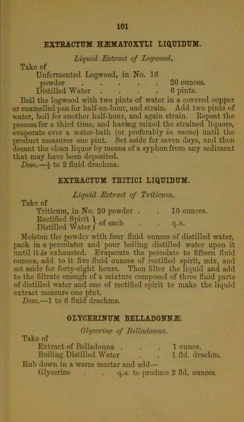 EXTRACTUM HA2MATOXYLI LIQUIDUM. Liquid Extract of Logwood. Take of Unfermented Logwood, in No. 16 powder . . . . 20 ounces. Distilled Water .... 6 pints. Boil the logwood with two pints of water in a covered copper or enamelled pan for half-an-hour, and strain. Add two pints of water, boil for another half-hour, and again strain. Repeat the process for a third time, and having mixed the strained liquors, evaporate over a water-bath (or preferably in vacuo) until the product measures one pint. Set aside for sevon days, and then decant the clean liquor by means of a syphon from any sediment that may have been deposited. Dose.—} to 2 fluid drachms. EXTRACTUM TRITICI LIQUIDUM. Liquid Extract of Triticum. Take of Triticum, in No. 20 powder . . 10 ounces. Rectified Spiiit 1 - „ , Distilled Water J of cach • • *8- Moisten the powder with four fluid ounces of distilled water, pack in a percolator and pour boiling distilled water upon it until it is exhausted. Evaporate the percolate to fifteen fluid ounces, add to it five fluid ounces of rectified spirit, mix, and set aside for forty-eight hours. Then filter the liquid and add to the filtrate enough of a mixture composed of three fluid parts of distilled water and one of rectified spirit to make the liquid extract measure one pint. Dose.—1 to 6 fluid drachms. GLYCERINUM BELLADONNA!. Glycerine of Belladonna. Take of Extract of Belladonna ... 1 ounce. Boiling Distilled Water . . 1 ild. drachm. Rub down in a warn mortar and add— Glycerine . . q.s. to produce 2 fid. ounces.