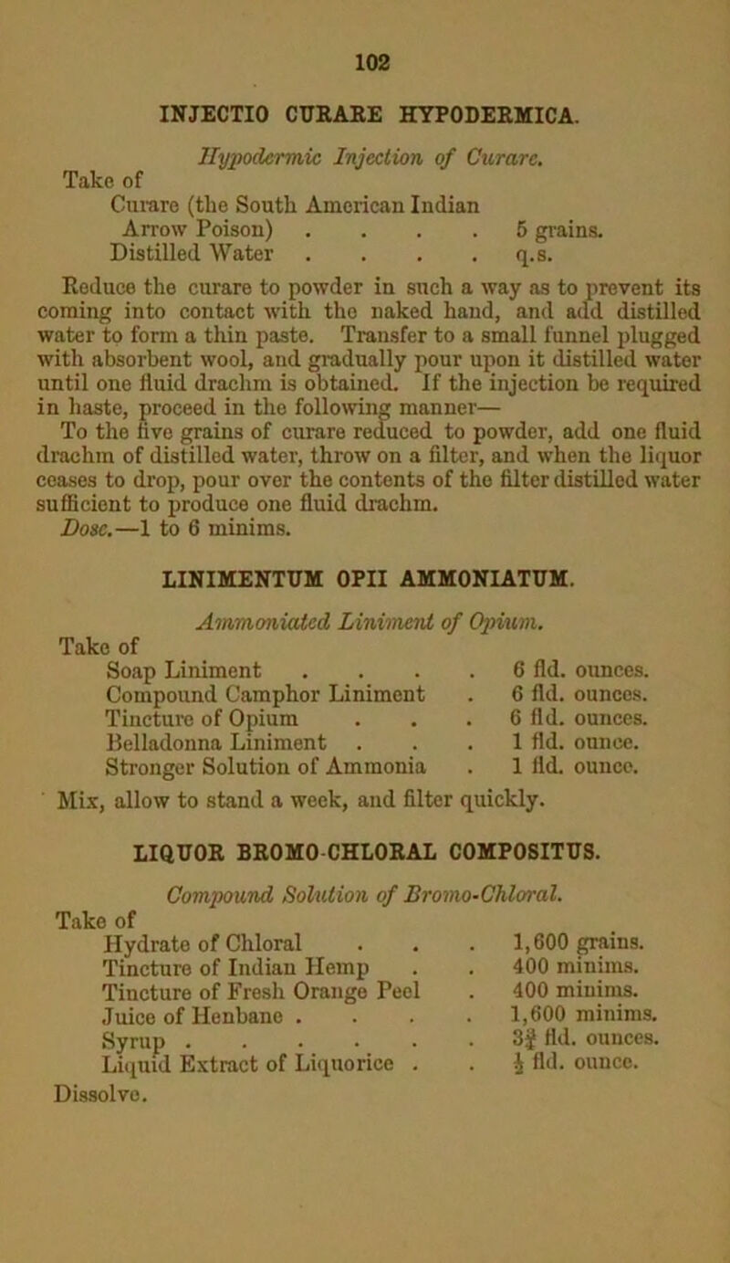 INJECTIO CURARE HYPODERMICA. Hypodermic Injection of Curare. Take of Curare (the South American Indian Arrow Poison) .... 5 grains. Distilled Water . . . . q.s. Reduce the curare to powder in such a way as to prevent its coming into contact with the naked hand, and add distilled water to form a thin paste. Transfer to a small funnel plugged with absorbent wool, and gradually pour upon it distilled water until one fluid drachm is obtained. If the injection be required in haste, proceed in the following manner— To the five grains of curare reduced to powder, add one fluid drachm of distilled water, throw on a filter, and when the liquor ceases to drop, pour over the contents of the filter distilled water sufficient to produce one fluid drachm. Dose.—1 to 6 minims. LINIMENTUM 0PII AMMONIATUM. Ammoniatcd Liniment of Opium. Take of Stronger Solution of Ammonia . 1 fli Mix, allow to stand a week, and filter quickly. Soap Liniment Compound Camphor Liniment Tincture of Opium Belladonna Liniment 6 fid. ounces. 6 fid. ounces. 6 fid. ounces. 1 fld. ounce. 1 fld. ounce. LIQUOR BROMO-CHLORAL C0MP0SITUS. Compound Solution of Bromo-Chloral. Take of Hydrate of Chloral Tincture of Indian Hemp Tincture of Fresh Orange Peel Juice of Henbane . Syrup . . . . . Liquid Extract of Liquorice . 1,600 grains. 400 minims. 400 minims. 1,600 minims. 3f fld. ounces. J fld. ounce. Dissolve.