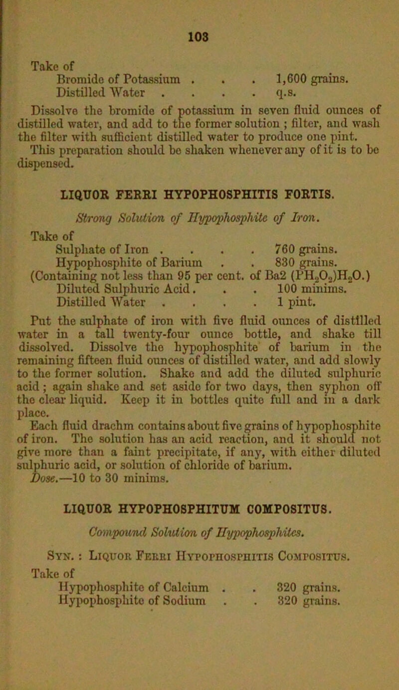 Take of Bromide of Potassium . . . 1,600 grains. Distilled Water . . . q.s. Dissolve the bromide of potassium in seven fluid ounces of distilled water, and add to the former solution ; filter, and wash the filter with sufficient distilled water to produce one pint. This preparation should be shaken whenever any of it is to bo dispensed. LIQUOR FERRI HYPOPHOSPHITIS FORTIS. Strong Solution of Hypophospliite of Iron. Take of Sulphate of Iron .... 760 grains. Hypophospliite of Barium . . 830 grains. (Containing not less than 95 per cent, of Ba2 (PH202)H20.) Diluted Sulphuric Acid. . . 100 minims. Distilled Water .... 1 pint. Put the sulphate of iron with five fluid ounces of distilled water in a tall twenty-four ounce bottle, and shake till dissolved. Dissolve the hypophospliite of barium in the remaining fifteen fluid ounces of distilled water, and add slowly to the former solution. Shake and add the diluted sulphuric acid ; again shake and set aside for two days, then syphon off the clear liquid. Keep it in bottles quite full and in a dark place. Each fluid drachm contains about five grains of hypophospliite of iron. The solution has an acid reaction, and it should not give more than a faint precipitate, if any, with either diluted sulphuric acid, or solution of chloride of barium. Dose.—10 to 30 minims. LIQUOR HYPOPHOSPHITUM COMPOSITUS. Compound Solution of Hypophosphites. Syn. : Liquor Ferri Hypophosphitis Comfositus. Take of Hypophospliite of Calcium . . 320 grains. Hypophospliite of Sodium . . 320 grains.