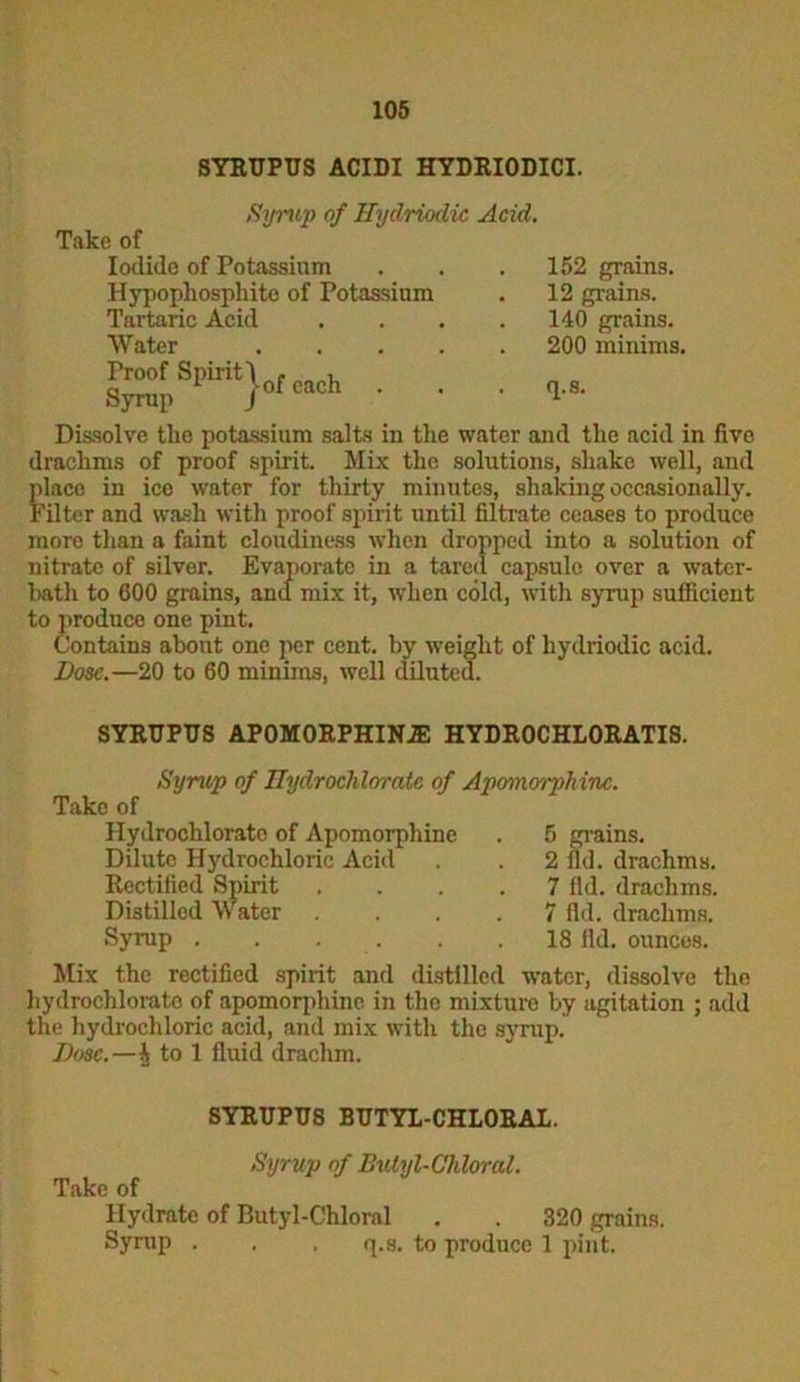 SYRUPUS ACIDI HYDRIODICI. Syrup of Ilydrioclic Acid. Take of Iodide of Potassium Hypopliosphitc of Potassium Tartaric Acid Water Dissolve the potassium salts in the water and the acid in five drachms of proof spirit. Mix the solutions, shake well, and place in ice water for thirty minutes, shaking occasionally. Filter and wash with proof spirit until filtrate ceases to produce more than a faint cloudiness when dropped into a solution of nitrate of silver. Evaporate in a tared capsule over a water- bath to 600 grains, and mix it, when cold, with syrup sufficient to produce one pint. Contains about one per cent, by weight of hydriodic acid. Dose.—20 to 60 minims, well diluted. . 152 grains. . 12 grains. . 140 grains. 200 minims. . q.s. SYRUPUS AP0M0RPHIN2E HYDROCHLORATIS. Syrup of Hydroclilorate of Apomo'/phinc. Take of Hydrochloratc of Apomorphinc . 5 grains. Dilute Hydrochloric Acid . . 2 fid. drachms. Rectified Spirit .... 7 fid. drachms. LiV Q* Distilled Water Syrup . 7 fid. drachms. 18 fid. ounces. Mix the rectified spirit and distilled water, dissolve the hydrochlorato of apomorphine in the mixture by agitation ; add the hydrochloric acid, and mix with the syrup. Dose.—| to 1 fluid drachm. SYRUPUS BUTYL-CHLORAL. Syrup of Butyl-Cliloral. Take of Hydrate of Butyl-Chloral . . 320 grains. Syrup . . . q.s. to produce 1 pint.