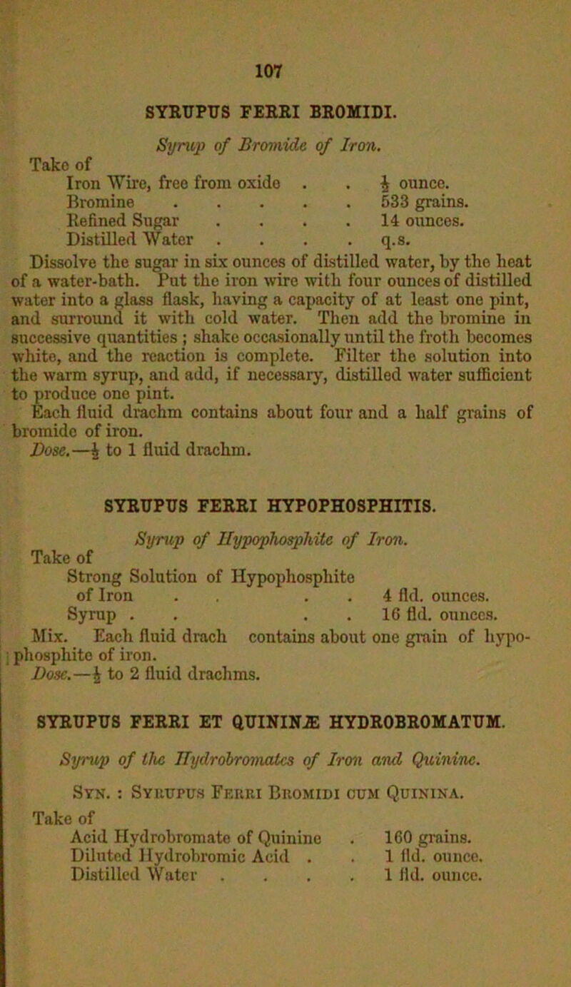 SYRUPUS FERRI BROMIDI. Syrup of Bromide of Iron. Take of Iron Wire, free from oxide . . 4 ounce. Bromine 533 grains. Refined Sugar . . . .14 ounces. Distilled Water . . . . q.s. Dissolve the sugar in six ounces of distilled water, by the heat of a water-bath. Put the iron wire with four ounces of distilled water into a glass flask, having a capacity of at least one pint, and surround it with cold water. Then add the bromine in successive cpiantities ; shake occasionally until the froth becomes white, and the reaction is complete. Filter the solution into the warm syrup, and add, if necessary, distilled water sufficient to produce one pint. Each fluid drachm contains about four and a half grains of bromide of iron. Dose.—A to 1 fluid drachm. SYRUPUS FERRI HYPOPHOSPHITIS. Syrup of Ilypophosphite of Iron. Take of Strong Solution of Hypopliosphite of Iron . . 4 fid. ounces. Syrup . . . . 16 fld. ounces. Mix. Each fluid drach contains about one grain of hypo- : phosphite of iron. Dose.—4 to 2 fluid drachms. SYRUPUS FERRI ET QUININE HYDR0BR0MATUM. Syrup of the ITydrobromalcs of Iron and Quinine. Syk. : Symjpus Ferei IJkomidi cum Quinina. Take of Acid Hydrobromate of Quinine . 160 grains. Diluted Hydrobromic Acid . . 1 fid. ounce. Distilled Water .... 1 fld. ounce.