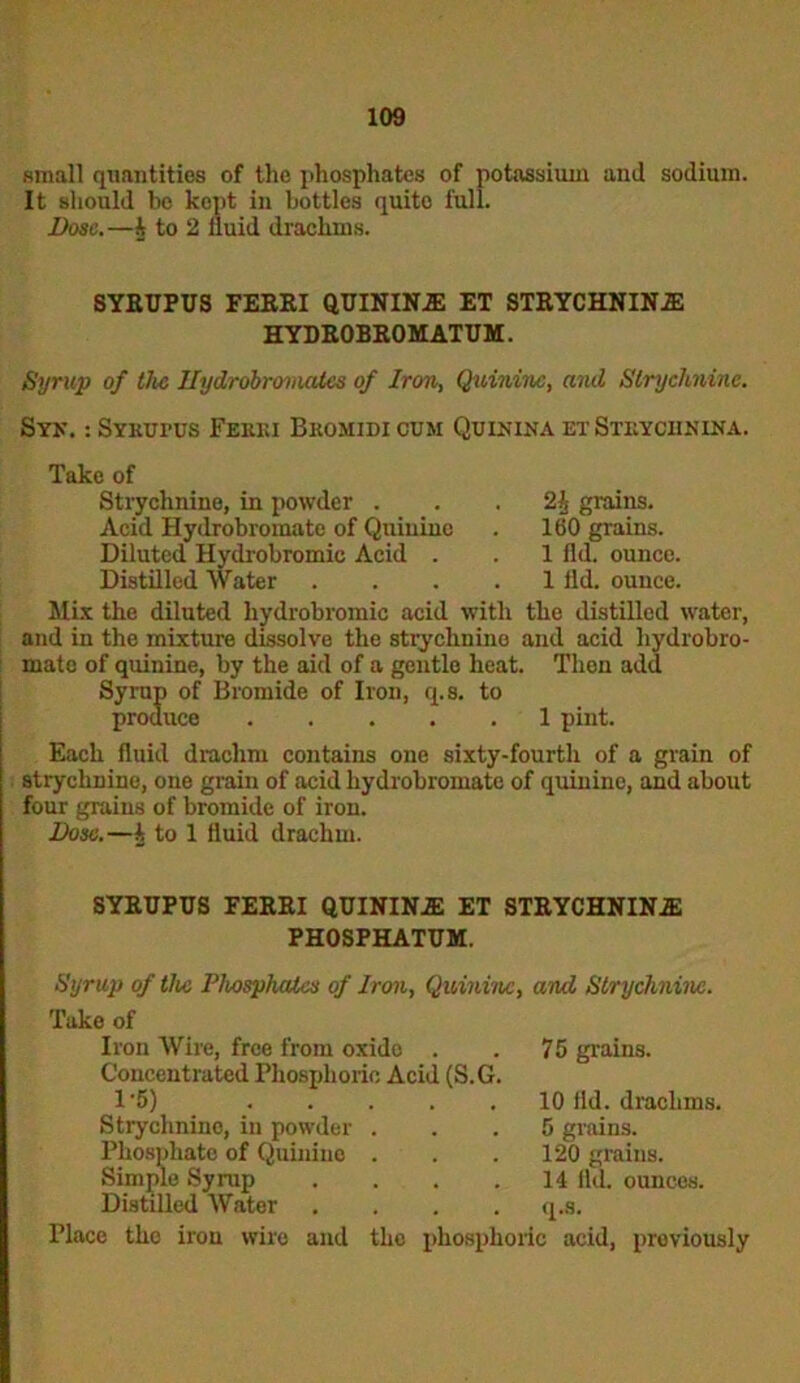 small quantities of the phosphates of potassium and sodium. It should be kept in bottles quite full. Dose.—h to 2 iluid drachms. SYEUPUS FEEEI QUININiE ET STEYCHNINiE HYDE0BE0MATUM. Syrup of the Hydrobromates of Iron, Quinine, and Strychnine. Syn. : SYKurus Feeki Bkomidi cum Quin in a et Steyohnina. Take of Strychnine, in powder . Acid Hydrobromate of Quinine Diluted Hydrobromie Acid . Distilled Water 2 It grains. 160 grains. 1 fld. ounce. 1 ild. ounce. Mix the diluted hydrobromie acid with the distilled water, and in the mixture dissolve the strychnine and acid hydrobro- mate of quinine, by the aid of a gentle heat. Then add Syrup of Bromide of Iron, q.s. to produce 1 pint. Each fluid drachm contains one sixty-fourth of a grain of strychnine, one grain of acid hydrobromate of quinine, and about four grains of bromide of iron. Dose.—k to 1 fluid drachm. SYEUPUS FEEEI QUININE ET STEYCHNIN2E PHOSPHATUM. Syrup of the Phosphates of Iron, Quinine, and Strychnine. Take of Iron Wire, free from oxide . Concentrated Phosphoric Acid (S.G 1-5) .... Strychnine, in powder . Phosphate of Quinine . Simple Syrup Distilled Water 75 grains. 10 lid. drachms. 5 grains. 120 grains. 14 fld. ounces. q.s. Place the iron wire and the phosphoric acid, previously
