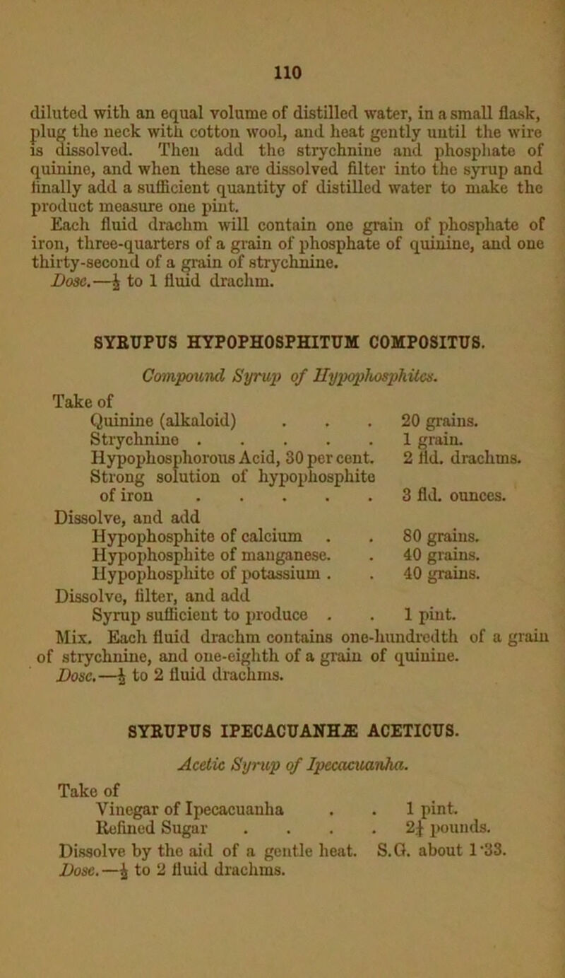 diluted witli an equal volume of distilled water, in a small flask, plug the neck with cotton wool, and heat gently until the wire is dissolved. Then add the strychnine and phosphate of quinine, and when these are dissolved filter into the syrup and finally add a sufficient quantity of distilled water to make the product measure one pint. Each fluid drachm will contain one grain of phosphate of iron, three-quarters of a grain of phosphate of quinine, and one thirty-second of a grain of strychnine. Dose.—£ to 1 fluid drachm. SYRUPUS HYPOPHOSPHITUM C0MP0SITUS. Compound Syrup of Hypophosphites. Take of Quinine (alkaloid) ... 20 grains. Strychnine 1 grain. Hypophosphorous Acid, 30 per cent. 2 lid. drachms. Strong solution of hypophosphite of iron 3 fld. ounces. Dissolve, and add Hypophosphite of calcium Hypophosphite of manganese. Hypophosphite of potassium . Dissolve, filter, and add Syrup sufficient to produce . Mix. Each fluid drachm contains one-hundredth of of strychnine, and one-eighth of a grain of quinine. Dose.—\ to 2 fluid drachms. 80 grains. 40 grains. 40 grains. 1 pint. a gram SYRUPUS IPECACUANHAS ACETICUS. Acetic Syrup of Ipecacuanha. Take of Vinegar of Ipecacuanha . . 1 pint. Refined Sugar . ... 2$ pounds. Dissolve by the aid of a gentle heat. S.G. about 1 *33. Dose.—i to 2 fluid drachms.