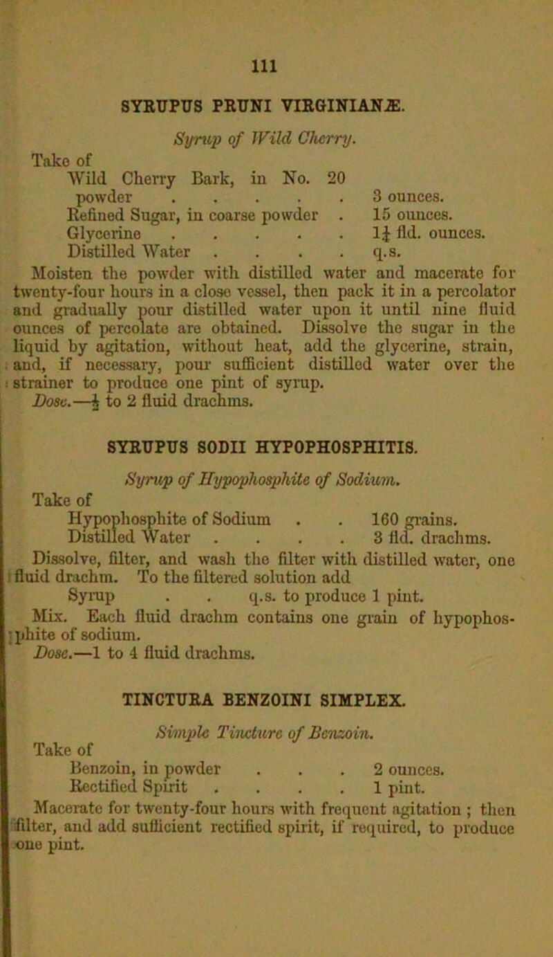 SYRUPUS PRUNI VIRGINIANJE. Syrup of JVild Cherry. Take of Wild Cherry Bark, in No. 20 powder Refined Sugar, in coarse powder . Glycerine Distilled Water .... 3 ounces. 15 ounces. 1£ fid. ounces, q.s. Moisten the powder with distilled water and macerate for twenty-four hours in a close vessel, then pack it in a percolator and gradually pour distilled water upon it until nine fluid ounces of percolate are obtained. Dissolve the sugar in the liquid by agitation, without heat, add the glycerine, strain, and, if necessary, pour sufficient distilled water over the : strainer to produce one pint of syrup. Dose.—A to 2 fluid drachms. SYRUPUS SODII HYPOPHOSPHITIS. Syrup of Hypopliosphite of Sodium. Take of Hypopliosphite of Sodium . . 160 grains. Distilled Water .... 3 fld. drachms. Dissolve, filter, and wash the filter with distilled water, one fluid drachm. To the filtered solution add Syrup . . q.s. to produce 1 pint. Mix. Each fluid drachm contains one grain of hypophos- pliite of sodium. Dose.—1 to 4 fluid drachms. TINCTURA BENZOINI SIMPLEX. Simple Tincture of Benzoin. Take of Benzoin, in powder ... 2 ounces. Rectified Spirit .... 1 pint. Macerate for twenty-four hours with frequent agitation ; then filter, and add sufficient rectified spirit, if required, to produce one pint.