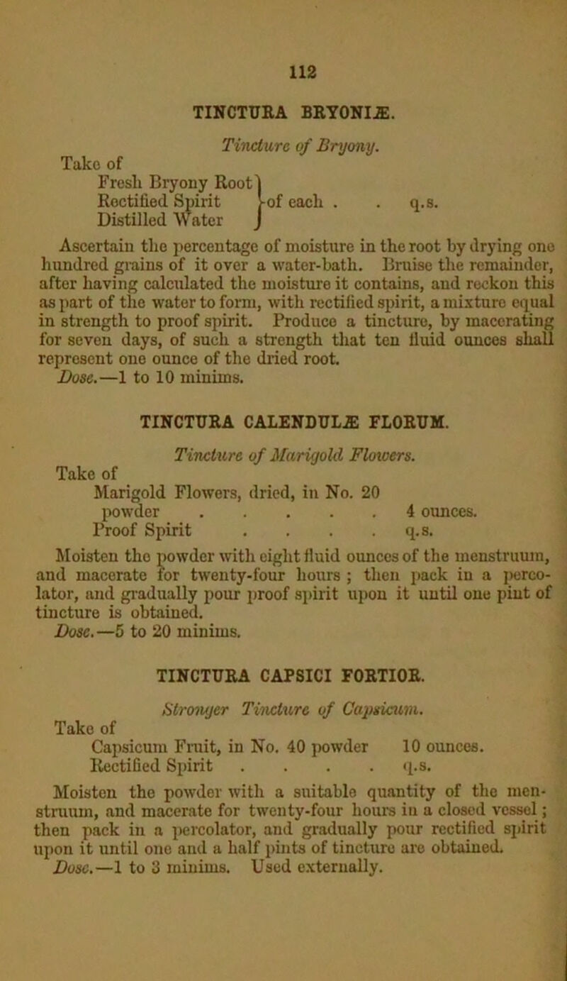 TINCTURA BRYONIJE. Tincture of Bryony. Take of Fresli Bryony Root] Rectified Spirit >-of each . . q.s. Distilled Water J Ascertain the percentage of moisture in the root by drying one hundred grains of it over a water-bath. Bruise the remainder, after having calculated the moisture it contains, and reckon this as part of the water to form, with rectified spirit, a mixture equal in strength to proof spirit. Produce a tincture, by macerating for seven days, of such a strength that ten fluid ounces shall represent one ounce of the dried root. Dose.—1 to 10 minims. TINCTTJRA CALENDULA: FLORUM. Tincture of Marigold Floicers. Take of Marigold Flowers, dried, in No. 20 powder 4 ounces. Proof Spirit . . . .q.s. Moisten tho powder with eight fluid ounces of the menstruum, and macerate for twenty-four hours ; then pack in a perco- lator, and gradually pour proof spirit upon it until one pint of tincture is obtained. Dose.—5 to 20 minims. TINCTURA CAPSICI FORTIOR. Stronger Tincture of Capsicum. Tako of Capsicum Fruit, in No. 40 powder 10 ounces. Rectified Spirit . . . q.s. Moisten the powder with a suitable quantity of the men- struum, and macerate for twenty-four hours in a closed vessel; then pack in a percolator, and gradually pour rectified spirit upon it until one and a half pints of tincture are obtained. Dose.—1 to 3 minims. Used externally.