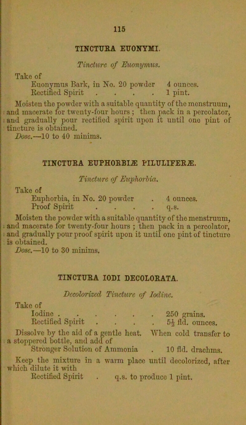 TINCTURA EUONYMI. Tincture of Euonymus. Take of Euonymus Bark, in No. 20 powder 4 ounces. Rectified Spirit .... 1 pint. Moisten the powder with a suitable quantity of the menstruum, and macerate for twenty-four hours ; then pack in a percolator, and gradually pour rectified spirit upon it until one pint of tincture is obtained. Dose.—10 to 40 minims. TINCTURA EUPHORBIAS PILULIFERA2. Tincture of Euphorbia. Take of Euphorbia, in No. 20 powder . 4 ounces. Proof Spirit . . . . q.s. Moisten the powder with a suitable quantity of the menstruum, . and macerate for twenty-four hours ; then pack in a percolator, and gradually pour proof spirit upon it until one pint of tincture is obtained. Dose.—10 to 30 minims. TINCTURA IODI DECOLORATA. Decolorized Tincture of Iodine. Take of Iodine 250 grains. Rectified Spirit . . . . 5J fid. ounces. Dissolve by the aid of a gentle heat. When cold transfer to a stoppered bottle, and add of Stronger Solution of Ammonia . 10 fid. drachms. Keep the mixture in a warm place until decolorized, after which dilute it with Rectified Spirit . q.s. to produce 1 pint.