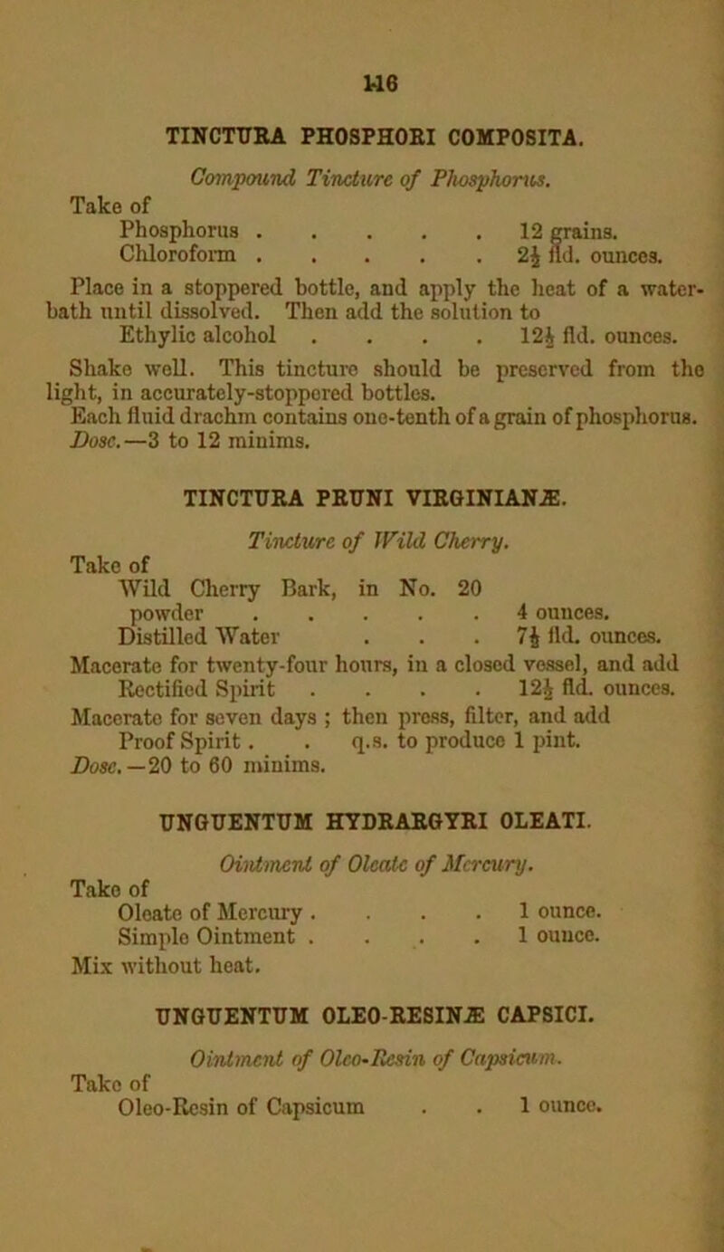 1-16 TINCTURA PHOSPHOEI COMPOSITA. Compound Tincture of Plwsphorus. Take of Phosphorus ..... 12 grains. Chloroform 2| fid. ounces. Place in a stoppered bottle, and apply the heat of a water- bath until dissolved. Then add the solution to Ethylic alcohol .... 12| fid. ounces. Shake well. This tincture should be preserved from the light, in accurately-stoppered bottles. Each fluid drachm contains one-tenth of a grain of phosphorus. Dose.—3 to 12 minims. TINCTTJRA PRT7NI VIRGINIANS. Tincture of Wild Cherry. Take of Wild Cherry Bark, in No. 20 powder ..... 4 ounces. Distilled Water . . . 7$ fid. ounces. Macerate for twenty-four hours, in a closed vessel, and add Rectified Spirit . . . . 12J fld. ounces. Macerato for seven days ; then press, fdter, and add Proof Spirit. . q.s. to produce 1 pint. Dose. — 20 to 60 minims. UNGUENTUM HYDRARGYRI OLEATI. Ointment of Oleatc of Mercury. Tako of Oloato of Mercury .... 1 ounce. Simplo Ointment .... 1 ounce. Mix without heat. UNGUENTUM OLEO-RESINJE CAPSICI. Ointment of Olco~ Resin of Capsicum. Tako of Oleo-Resin of Capsicum 1 ounce.