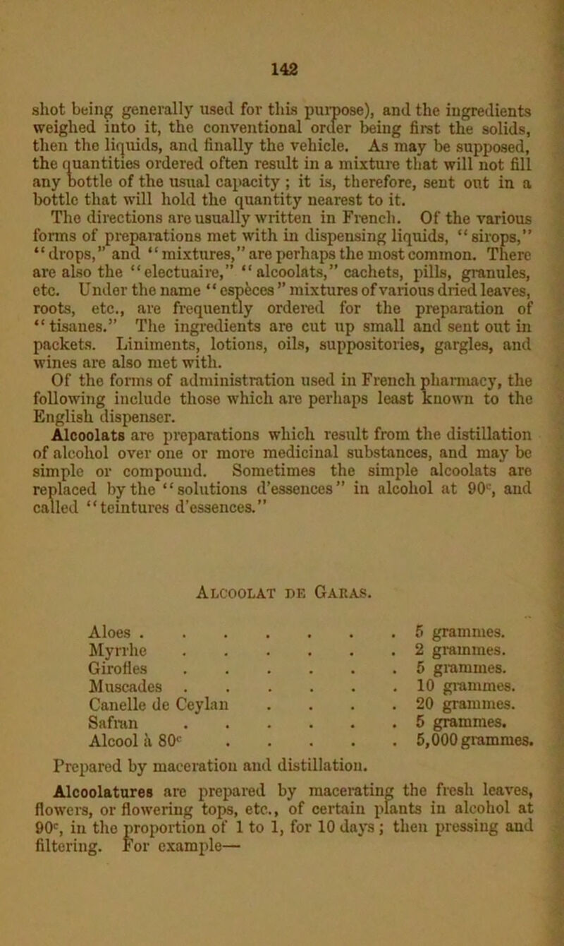 shot being generally used for this purpose), and the ingredients weighed into it, the conventional order being first the solids, then the liquids, and finally the vehicle. As may be supposed, the quantities ordered often result in a mixture that will not fill any bottle of the usual capacity ; it is, therefore, sent out in a bottle that will hold the quantity nearest to it. The directions are usually written in French. Of the various forms of preparations met with in dispensing liquids, “sirops,” “drops,” and “mixtures, are perhaps the most common. There are also the “electuaire,” “ alcoolats,” cachets, pills, granules, etc. U nder the name * ‘ especes ” mixtures of various dried leaves, roots, etc., are frequently ordered for the preparation of “tisanes.” The ingredients are cut up small and sent out in packets. Liniments, lotions, oils, suppositories, gargles, and wines are also met with. Of the forms of administration used in French pharmacy, the following include those which are perhaps least known to the English dispenser. Alcoolats are preparations which result from the distillation of alcohol over one or more medicinal substances, and may be simple or compound. Sometimes the simple alcoolats are replaced by the “solutions d’essences” in alcohol at 90', and called “teintures d’essences.” Prepared by maceration and distillation. Alcoolatures are prepared by macerating the fresh leaves, flowers, or flowering tops, etc., of certain plants in alcohol at 90c, in the proportion of 1 to 1, for 10 days; then pressing and filtering. For example— Alcoolat df. Garas. Aloes . Myrrhe Girofles Muscades Canelle de Ceylan Safran Alcool h, 80c 5 grammes. 2 grammes. 5 grammes. 10 grammes, 20 grammes. 5 grammes. 5,000 grammes.