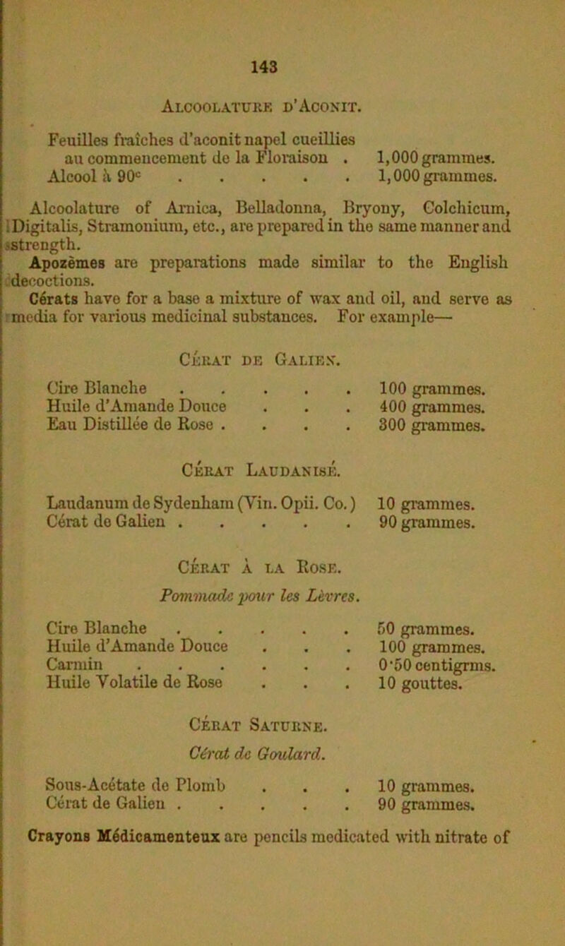 Alcoolaturk d’Aconit. Feuilles fraiches d’aconit napel cueillies au commencement dc la Floraison . 1,000 grammes. Alcool 90c 1,000 grammes. Alcoolature of Arnica, Belladonna, Bryony, Golchicum, i Digitalis, Stramonium, etc., are prepared in tlie same manner and ^strength. Apozemes are preparations made similar to the English decoctions. Cerats havo for a base a mixture of wax and oil, and serve as media for various medicinal substances. For example— Cerat de Gaue.v. Cire Blanche 100 grammes. Huile d’Amande Douce . . . 400 grammes. Eau Distillee de Rose .... 300 grammes. Cerat Laudanise. Laudanum de Sydenham (Yin. Opii. Co.) 10 grammes. Cerat de Galien 90 grammes. Cerat a la Rose. Pommadc pour les Levrcs. Cire Blanche .... Huile d’Amande Douce Carmin Huile Volatile de Rose Cerat Saturne. Cerat da Goulard. 50 grammes. 100 grammes. 0-50centigrms. 10 gouttes. Sous-Acetate de Plomb Cerat de Galien . 10 grammes. 90 grammes. Crayons Medicamenteux are pencils medicated with nitrate of