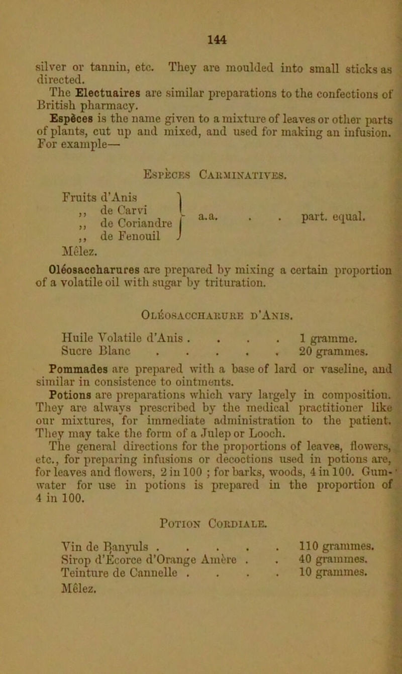 silver or tannin, etc. They are moulded into small sticks as directed. The Electuaires are similar preparations to the confections of British pharmacy. EspSces is the name given to a mixture of leaves or other parts of plants, cut up and mixed, and used for making an infusion. For example— Espkcks Carminatives. Fruits d’Anis 1 ,, de Carvi ,, de Coriandre I ,, de Fenouil J Melez. a.a. part, equal. Oleosaccharures are prepared by mixing a certain proportion of a volatile oil with sugar by trituration. 0leokacchauuiie d’Anis. Huile Volatile d’Anis .... 1 gramme. Sucre Blanc 20 grammes. Pommades are prepared with a base of lard or vaseline, and similar in consistence to ointments. Potions are preparations which vary largely in composition. They are always prescribed by the medical practitioner like our mixtures, for immediate administration to the patient. They may take the form of a Julep or Looch. The general directions for the proportions of leaves, flowers, etc., for preparing infusions or decoctions used in potions are, for leaves and flowers, 2 in 100 ; for barks, woods, 4 in 100. Gum- • water for use in potions is prepared in the proportion of 4 in 100. Potion Cordiale. Vin de Banyuls 110 grammes. Sirop d’Ecorce d’Orange Amfere . . 40 grammes. Teinture de Cannelle .... 10 grammes. Melez.